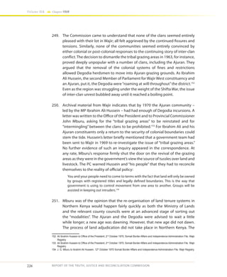 226
Volume IIA Chapter FOUR
REPORT OF THE TRUTH, JUSTICE AND RECONCILIATION COMMISSION
249.	 The Commission came to understand that none of the clans seemed entirely
pleased with their lot in Wajir; all felt aggrieved by the continued fissures and
tensions. Similarly, none of the communities seemed entirely convinced by
either colonial or post-colonial responses to the continuing story of inter-clan
conflict. The decision to dismantle the tribal grazing areas in 1963, for instance,
proved deeply unpopular with a number of clans, including the Ajuran. They
argued that the removal of the colonial systems of fines and restrictions
allowed Degodia herdsmen to move into Ajuran grazing grounds. As Ibrahim
Ali Hussein, the second Member of Parliament for Wajir West constituency and
an Ajuran, put it, the Degodia were“roaming at will throughout”the district.152
Even as the region was struggling under the weight of the Shifta War, the issue
of inter-clan unrest bubbled away until it reached a boiling point.
250.	 Archival material from Wajir indicates that by 1970 the Ajuran community –
led by the MP Ibrahim Ali Hussein – had had enough of Degodia incursions. A
letter was written to the Office of the President and to Provincial Commissioner
John Mburu, asking for the “tribal grazing areas” to be reinstated and for
“intermingling” between the clans to be prohibited.153
For Ibrahim Ali and his
Ajuran constituents only a return to the security of colonial boundaries could
stem the tide. Hussein’s letter briefly mentioned that a government team had
been sent to Wajir in 1969 to re-investigate the issue of “tribal grazing areas.”
No further evidence of such an inquiry appeared in the correspondence. At
any rate, Mburu’s response firmly shut the door on the revival of the grazing
areas as they were in the government’s view the source of tussles over land and
livestock. The PC warned Hussein and “his people” that they had to reconcile
themselves to the reality of official policy:
You and your people need to come to terms with the fact that land will only be owned
by groups with registered titles and legally defined boundaries. This is the way that
government is using to control movement from one area to another. Groups will be
assisted in keeping out intruders.154
251.	 Mburu was of the opinion that the re-organisation of land tenure systems in
Northern Kenya would happen fairly quickly as both the Ministry of Lands
and the relevant county councils were at an advanced stage of sorting out
the “modalities”. The Ajuran and the Degodia were advised to wait a little
while longer; a new age was dawning. However, that new age did not dawn.
The process of land adjudication did not take place in Northern Kenya. The
152	 Ali Ibrahim Hussein to Office of the President, 2nd
October 1970, Somali Border Affairs and Independence Administration File, Wajir
Registry
153	 Ali Ibrahim Hussein to Office of the President, 2nd
October 1970, Somali Border Affairs and Independence Administration File, Wajir
Registry
154	 J. G. Mburu to Ibrahim Ali Hussein, 12th
October 1970 Somali Border Affairs and Independence Administration File, Wajir Registry.
 