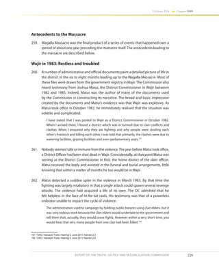 229
Volume IIA Chapter FOUR
REPORT OF THE TRUTH, JUSTICE AND RECONCILIATION COMMISSION
Antecedents to the Massacre
259.	 Wagalla Massacre was the final product of a series of events that happened over a
period of about one year preceding the massacre itself. The antecedents leading to
the massacre are described below.
Wajir in 1983: Restless and troubled
260.	 A number of administrative and official documents paint a detailed picture of life in
the district in the six to eight months leading up to the Wagalla Massacre. Most of
these files were drawn from the government registry in Wajir. The Commission also
heard testimony from Joshua Matui, the District Commissioner in Wajir between
1982 and 1985. Indeed, Matui was the author of many of the documents used
by the Commission in constructing its narrative. The broad and basic impression
created by the documents and Matui’s evidence was that Wajir was explosive. As
Matui took office in October 1982, he immediately realised that the situation was
volatile and complicated:
I have stated that I was posted to Wajir as a District Commissioner in October 1982.
When I arrived there, I found a district which was in turmoil due to clan conflicts and
clashes. When I enquired why they are fighting and why people were stealing each
other’s livestock and killing each other, I was told that primarily, the clashes were due to
watering facilities, grazing facilities and even parliamentary seats.157
261.	 Nobody seemed safe or immune from the violence.The year before Matui took office,
a District Officer had been shot dead in Wajir. Coincidentally, at that point Matui was
serving as the District Commissioner in Kisii, the home district of the slain officer.
Matui received the body and assisted in the funeral and burial arrangements, little
knowing that within a matter of months he too would be in Wajir.
262.	 Matui detected a sudden spike in the violence in March 1983. By that time the
fighting was largely retaliatory in that a single attack could spawn several revenge
attacks. The violence had acquired a life of its own. The DC admitted that he
felt helpless in the face of tit-for-tat raids. His testimony was that of a powerless
onlooker unable to impact the cycle of violence:
The administration used to campaign by holding public barazas using clan elders, but it
was very tedious work because the clan elders would undertake to the government and
tell them that, actually, they would cease fights. However within a very short time, you
would hear that very many people from one clan had been killed.158
157	 TJRC/ Hansard/ Public Hearing/ 2 June 2011/ Nairobi/ p.5
158	 TJRC/ Hansard/ Public Hearing/ 2 June 2011/ Nairobi/ p.6
 