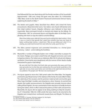 231
Volume IIA Chapter FOUR
REPORT OF THE TRUTH, JUSTICE AND RECONCILIATION COMMISSION
that followed left the man dead along with five female members of the household.
Approximately 1 000 cows, sheep and goats were also taken. On 16 November
1980, Matui wrote to the North Eastern Provincial Commissioner Benson Kaaria,
explaining the deaths in Eldas.161
268.	 The details were graphic. Matui described how officers who visited the home
encountered a blood-drenched scene. Two babies were found still latched onto
their dead mothers’ breasts. Degodia militiamen were believed to have been
responsible. Matui portrayed himself as shocked and shaken by the killings. On
22 November 1983, he summoned Ajuran and Degodia elders to the Wajir Court,
pleading with them to stop the violence and the killings:
When those babies were collected, they were found suckling their dead mothers. I think
it was as a result of that episode that I asked them whether they have ever heard of
babies suckling dead mothers. I asked them: “Why are you killing each other? If it is
stealing, you could steal livestock from each other but surely, spare the lives.”162
269.	 The elders seemed responsive and committed themselves to a formal peace
ceremony – Subein – and to halting the hostilities.
270.	 Meanwhile a number of Degodia leaders met in Wajir, ostensibly to prepare for
the Subein. Pledges were made to deal firmly with Degodia luminaries seen to be
instigating violence. The Subein was an elaborate affair full of cultural and religious
symbolism. Seven lambs were slaughtered, with the manner of their deaths ritually
interpreted for good or bad tidings:
We were told that if the elders from both sides were genuinely after peace and if they
were genuinely true to what they were seeking then the seven lambs would die on the
right side. For sure, those seven lambs went and died on the right hand side and there
was jubilation. The people said:“We have now started peace”.163
271.	 The Ajuran agreed to return the 2 000 camels stolen from West Eldas. The Degodia
promised to pay‘blood money’to the relatives of the family of six also killed in Eldas.
The solemnity of the occasion and the promises made by both communities gave
Matui hope that Wajir’s troubles were drawing to a close. However, he worried that
despite their public pronouncements, the Degodia were privately insincere about
calling off their fighters. He even commented on their reluctance to handle the Koran
during the Subein, which in effect reduced the potency of their oaths and promises.
Meanwhile, the Ajuran did not appear to be doing anything to help the situation.
As of 15 December 1984, the 2 000 camels that were meant to be returned to the
Degodia were instead driven northwards towards Buna and Moyale. The failure to
161	 Districter to Provincer, 16th
November 1983 District Intelligence File, Wajir Registry
162	 TJRC/ Hansard/ Public Hearing/ 2 June 2011/ Nairobi/ p.6
163	 TJRC/ Hansard/ Public Hearing/ 2 June 2011/ Nairobi/ p.6
 