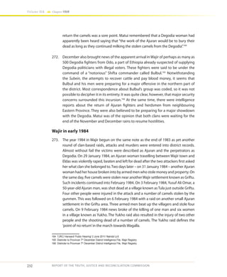 232
Volume IIA Chapter FOUR
REPORT OF THE TRUTH, JUSTICE AND RECONCILIATION COMMISSION
return the camels was a sore point. Matui remembered that a Degodia woman had
apparently been heard saying that “the work of the Ajuran would be to bury their
dead as long as they continued milking the stolen camels from the Degodia”.164
272.	 December also brought news of the apparent arrival in Wajir of perhaps as many as
500 Degodia fighters from Odo, a part of Ethiopia already suspected of supplying
Degodia politicians with illegal voters. These fighters were said to be under the
command of a “notorious” Shifta commander called Bulbul.165
Notwithstanding
the Subein, the attempts to recover cattle and pay blood money, it seems that
Bulbul and his men were preparing for a major offensive in the northern part of
the district. Most correspondence about Bulbul’s group was coded, so it was not
possible to decipher it in its entirety. It was quite clear, however, that major security
concerns surrounded this incursion.166
At the same time, there were intelligence
reports about the return of Ajuran fighters and herdsmen from neighbouring
Eastern Province. They were also believed to be preparing for a major showdown
with the Degodia. Matui was of the opinion that both clans were waiting for the
end of the November and December rains to resume hostilities.
Wajir in early 1984
273.	 The year 1984 in Wajir begun on the same note as the end of 1983 as yet another
round of clan-based raids, attacks and murders were entered into district records.
Almost without fail the victims were described as Ajuran and the perpetrators as
Degodia. On 29 January 1984, an Ajuran woman travelling between Wajir town and
Eldas was violently raped, beaten and left for dead after the two attackers first asked
her what clan she belonged to.Two days later – on 31 January 1984 – another Ajuran
woman had her house broken into by armed men who stole money and property. On
the same day, five camels were stolen near anotherWajir settlement known as Griftu.
Such incidents continued into February 1984. On 3 February 1984, Yusuf Ali Omar, a
50-year-old Ajuran man, was shot dead at a village known as Tula just outside Griftu.
Four other people were injured in the attack and a number of camels stolen by the
gunmen. This was followed on 6 February 1984 with a raid on another small Ajuran
settlement in the Griftu area. Three armed men beat up the villagers and stole four
camels. On 9 February 1984 news broke of the killing of one man and six women
in a village known as Yukho. The Yukho raid also resulted in the injury of two other
people and the shooting dead of a number of camels. The Yukho raid defines the
‘point of no return’in the march towards Wagalla.
164	 TJRC/ Hansard/ Public Hearing/ 2 June 2011/ Nairobi/ p.6
165	 Districter to Provincer 7th
December District Intelligence File, Wajir Registry
166	 Districter to Provincer 7th
December District Intelligence File, Wajir Registry
 