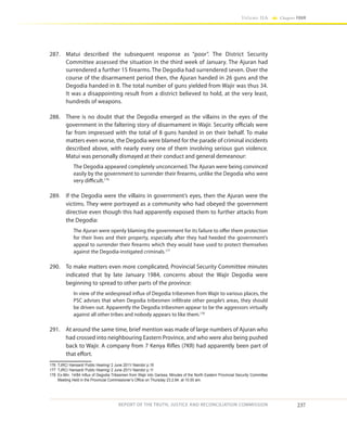 237
Volume IIA Chapter FOUR
REPORT OF THE TRUTH, JUSTICE AND RECONCILIATION COMMISSION
287.	 Matui described the subsequent response as “poor”. The District Security
Committee assessed the situation in the third week of January. The Ajuran had
surrendered a further 15 firearms. The Degodia had surrendered seven. Over the
course of the disarmament period then, the Ajuran handed in 26 guns and the
Degodia handed in 8. The total number of guns yielded from Wajir was thus 34.
It was a disappointing result from a district believed to hold, at the very least,
hundreds of weapons.
288.	 There is no doubt that the Degodia emerged as the villains in the eyes of the
government in the faltering story of disarmament in Wajir. Security officials were
far from impressed with the total of 8 guns handed in on their behalf. To make
matters even worse, the Degodia were blamed for the parade of criminal incidents
described above, with nearly every one of them involving serious gun violence.
Matui was personally dismayed at their conduct and general demeanour:
The Degodia appeared completely unconcerned. The Ajuran were being convinced
easily by the government to surrender their firearms, unlike the Degodia who were
very difficult.176
289.	 If the Degodia were the villains in government’s eyes, then the Ajuran were the
victims. They were portrayed as a community who had obeyed the government
directive even though this had apparently exposed them to further attacks from
the Degodia:
The Ajuran were openly blaming the government for its failure to offer them protection
for their lives and their property, especially after they had heeded the government’s
appeal to surrender their firearms which they would have used to protect themselves
against the Degodia-instigated criminals.177
290.	 To make matters even more complicated, Provincial Security Committee minutes
indicated that by late January 1984, concerns about the Wajir Degodia were
beginning to spread to other parts of the province:
In view of the widespread influx of Degodia tribesmen from Wajir to various places, the
PSC advises that when Degodia tribesmen infiltrate other people’s areas, they should
be driven out. Apparently the Degodia tribesmen appear to be the aggressors virtually
against all other tribes and nobody appears to like them.178
291.	 At around the same time, brief mention was made of large numbers of Ajuran who
had crossed into neighbouring Eastern Province, and who were also being pushed
back to Wajir. A company from 7 Kenya Rifles (7KR) had apparently been part of
that effort.
176	 TJRC/ Hansard/ Public Hearing/ 2 June 2011/ Nairobi/ p.16
177	 TJRC/ Hansard/ Public Hearing/ 2 June 2011/ Nairobi/ p.11
178	 Ex-Min. 14/84 Influx of Degodia Tribesmen from Wajir into Garissa, Minutes of the North Eastern Provincial Security Committee
Meeting Held in the Provincial Commissioner’s Office on Thursday 23.2.84. at 10.00 am.
 