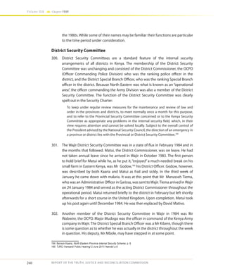 240
Volume IIA Chapter FOUR
REPORT OF THE TRUTH, JUSTICE AND RECONCILIATION COMMISSION
the 1980s. While some of their names may be familiar their functions are particular
to the time period under consideration.
District Security Committee
300.	 District Security Committees are a standard feature of the internal security
arrangements of all districts in Kenya. The membership of the District Security
Committee was unchanging and consisted of the District Commissioner, the OCPD
(Officer Commanding Police Division) who was the ranking police officer in the
district, and the District Special Branch Officer, who was the ranking Special Branch
officer in the district. Because North Eastern was what is known as an “operational
area”, the officer commanding the Army Division was also a member of the District
Security Committee. The function of the District Security Committee was clearly
spelt out in the Security Charter:
To keep under regular review measures for the maintenance and review of law and
order in the provinces and districts, to meet normally once a month for this purpose,
and to refer to the Provincial Security Committee concerned or to the Kenya Security
Committee as appropriate any problems in the internal security field, which, in their
view requires attention and cannot be solved locally. Subject to the overall control of
the President advised by the National Security Council, the direction of an emergency in
a province or district lies with the Provincial or District Security Committee.184
301.	 The Wajir District Security Committee was in a state of flux in February 1984 and in
the months that followed. Matui, the District Commissioner, was on leave. He had
not taken annual leave since he arrived in Wajir in October 1983. The first person
to hold brief for Matui while he, as he put it, “enjoyed” a much-needed break on his
small farm in Eastern Kenya, was Mr Godow,185
his District Officer. Godow, however,
was described by both Kaaria and Matui as frail and sickly. In the third week of
January he came down with malaria. It was at this point that Mr Manasseh Tiema,
who was an Administrative Officer in Garissa, was sent toWajir.Tiema arrived inWajir
on 24 January 1984 and served as the acting District Commissioner throughout the
operational period. Matui returned briefly to the district in February but left shortly
afterwards for a short course in the United Kingdom. Upon completion, Matui took
up his post again until December 1984. He was then replaced by David Mativo.
302.	 Another member of the District Security Committee in Wajir in 1984 was Mr
Wabwire, the OCPD. Major Mudogo was the officer in command of the Kenya Army
company in Wajir. The District Special Branch Officer was a Mr Kibere, though there
is some question as to whether he was actually in the district throughout the week
in question. His deputy, Mr Mbole, may have stepped in at some point.
184	 Benson Kaaria, North Eastern Province Internal Security Scheme, p. 8.
185	 TJRC/ Hansard/ Public Hearing/ 2 June 2011/ Nairobi/ p.6
 