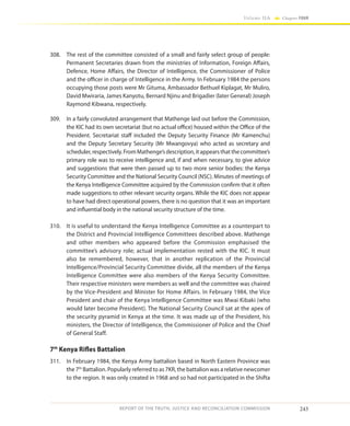243
Volume IIA Chapter FOUR
REPORT OF THE TRUTH, JUSTICE AND RECONCILIATION COMMISSION
308.	 The rest of the committee consisted of a small and fairly select group of people:
Permanent Secretaries drawn from the ministries of Information, Foreign Affairs,
Defence, Home Affairs, the Director of Intelligence, the Commissioner of Police
and the officer in charge of Intelligence in the Army. In February 1984 the persons
occupying those posts were Mr Gituma, Ambassador Bethuel Kiplagat, Mr Muliro,
David Mwiraria, James Kanyotu, Bernard Njinu and Brigadier (later General) Joseph
Raymond Kibwana, respectively.
309.	 In a fairly convoluted arrangement that Mathenge laid out before the Commission,
the KIC had its own secretariat (but no actual office) housed within the Office of the
President. Secretariat staff included the Deputy Security Finance (Mr Kamenchu)
and the Deputy Secretary Security (Mr Mwangovya) who acted as secretary and
scheduler,respectively.FromMathenge’sdescription,itappearsthatthecommittee’s
primary role was to receive intelligence and, if and when necessary, to give advice
and suggestions that were then passed up to two more senior bodies: the Kenya
Security Committee and the National Security Council (NSC). Minutes of meetings of
the Kenya Intelligence Committee acquired by the Commission confirm that it often
made suggestions to other relevant security organs. While the KIC does not appear
to have had direct operational powers, there is no question that it was an important
and influential body in the national security structure of the time.
310.	 It is useful to understand the Kenya Intelligence Committee as a counterpart to
the District and Provincial Intelligence Committees described above. Mathenge
and other members who appeared before the Commission emphasised the
committee’s advisory role; actual implementation rested with the KIC. It must
also be remembered, however, that in another replication of the Provincial
Intelligence/Provincial Security Committee divide, all the members of the Kenya
Intelligence Committee were also members of the Kenya Security Committee.
Their respective ministers were members as well and the committee was chaired
by the Vice-President and Minister for Home Affairs. In February 1984, the Vice
President and chair of the Kenya Intelligence Committee was Mwai Kibaki (who
would later become President). The National Security Council sat at the apex of
the security pyramid in Kenya at the time. It was made up of the President, his
ministers, the Director of Intelligence, the Commissioner of Police and the Chief
of General Staff.
7th
Kenya Rifles Battalion
311.	 In February 1984, the Kenya Army battalion based in North Eastern Province was
the 7th
Battalion. Popularly referred to as 7KR, the battalion was a relative newcomer
to the region. It was only created in 1968 and so had not participated in the Shifta
 