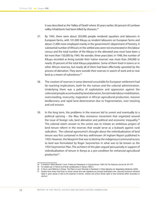12
Volume IIA Chapter ONE
REPORT OF THE TRUTH, JUSTICE AND RECONCILIATION COMMISSION
It was described as the‘Valley of Death’where 30 years earlier, 60 percent of Lambwe
valley inhabitants had been killed by diseases.34
37.	 By 1945, there were about 203,000 people rendered squatters and labourers in
European farms, with 101,000 Kikuyu as resident labourers on European farms and
about 21,000 more employed mainly in the government’s department of forestry. A
substantial number of Africans in the settled area were not enumerated in this labour
census and the total number of the Kikuyu in the alienated area must have been a
lot more than 150,000 by 1945. No wonder, three years later, in 1948, the number of
Kikuyu recorded as living outside their ‘native reserves’ was more than 294,000 or
nearly 29 percent of the total Kikuyu population. Some of them lived in towns or in
other African reserves, but nearly all of them had been effectively uprooted by the
process of alienation. They were outside their reserves in search of work and or new
land as a means of subsistence.35
38.	 The creation of reserves in areas deemed unsuitable for European settlement had
far-reaching implications, both for the natives and the colonial administration.
Underlying them was a policy of exploitation and oppression against the
colonizedpeopleaccentuatedbylandalienation,forcedmalelabourmobilization,
overcrowding, insecurity, stagnation in African agricultural production, massive
landlessness and rapid land deterioration due to fragmentation, over-stocking
and soil erosion.
39.	 In the long term, the problems in the reserves led to unrest and eventually to a
political uprising – the Mau Mau resistance movement that organized around
the issue of foreign rule, land alienation and political and economic inequality.36
The colonial state’s answer to the unrest was to initiate an ambitious project of
land tenure reform in the reserves that would serve as a bulwark against rural
radicalism. The colonial agronomist’s thought about the individualization of land
tenure was first contained in the less well-known JH Ingham Report published in
1950. However, the blueprint that was to destroy the indigenous/communal access
to land was formulated by Roger Swynnerton in what was to be known as the
1954 Swynnerton Plan. The architect of this plan argued persuasively in support of
individualization of tenure in Kenya as a pre-condition for enhanced agricultural
production37
.
34	 D Anderson ‘Black Mischief: Crime, Protest and Resistance in Colonial Kenya’ (1993) 36 The Historical Journal 36, 851-877
35	 For details see: A Patrick et al Rural Landlessness in Kenya (1985) 2.
36	S Okuro Land Reforms in Kenya: The Place of Land Tribunals in Kombewa” in Elisio Macamo ed. Negotiating Modernity (2005).
37	 Studies have shown that those on whose names land was registered as principal landholders-men, assumed exclusive individual
rights in given pieces of land at the expense of women, widows and juniors whose rights to land remained either secondary or
usufruct.
 