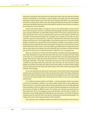 246
Volume IIA Chapter FOUR
REPORT OF THE TRUTH, JUSTICE AND RECONCILIATION COMMISSION
were there. During that short period that we stood there, what I saw and what has remained
etched very distinctly in mind today is a pile of bodies to my right and two naked people
carrying yet another body to put on the pile. On the left side of the field, I saw a young man
who ran to a water bowser, where water was leaking and flowing to the ground. Two soldiers
came from two different directions with sticks; beat him up like an animal until he ran back to
the crowd at the centre of the field.
By then, the military officer in charge ran up to us and started asking us why we were
there. Sister Annalena said that we had been told that people had been released and we
were coming to help them. He asked: Who told you that? At this point, it dawned upon me
that I had put the sister at risk. So, I told him that I was the one who told her and that I was
a member of the International Red Cross. Actually I was a member of the local one. But I
said this to give her some protection. I said that I had heard that information from injured
people who had come to the hospital. When we said that we had come to look for injured
people, I remember him saying that then he would give us soldiers to accompany us and to
bring back those people because they had escaped. At that point, the DO Central arrived,
which I believed is what saved us. The army officer quarrelled with him telling him that he
did not know what he was doing. They all cocked their guns and told us to leave the place
and we left. That DO was very pained and upset. I believe he was a very good man.
When we reached town, we learnt that there had been a breakout and many people were
shot while attempting to escape. We also learnt that many were wounded and were hiding
in the bush. So, we went back later that day scouting for those who were injured during the
escape of the previous night. We moved around the area. I remember we were joined by two
Norwegian volunteers. I remember in particular, there was one man we found sitting under
a shade who was naked, whose legs were burnt up to the knees. His story was that as many
people came off the lorries they were told to remove their clothes. A number of these clothes
were put aside and set on fire. They were told to step on them. This is how he got burned. We
took him to the hospital.
As we were searching, we came across many women.These women were moving around
carrying water and looking for their loved ones. We spent the whole of that day combing the
bushes and collecting injured people, especially those identified by some of the women. But
it was not easy because people were running away from vehicles. In my view, many people
died that day.
On 14 February, between 4.00am and 5.00am - I cannot remember exactly, I was woken
up by one of my brother’s children to say that my elder brother Hassan, the ex-policeman,
had come home. I went there and he told me how he got off the lorry on the Wajir-Mandera
road, somewhere not far from Wajir town. He told me that all the people who were alive were
put in lorries and taken to different routes. The vehicles were moving very slowly because
their lights were off. So, he managed to lower himself down with the help of another ex-
policeman. He was totally naked and walked all the way to his house. I ran to Sister Annalena’s
compound and we went off to the route that he mentioned and started picking people. You
might want to know why I kept going back to Sister Annalena.
This is because she is a foreigner and that accorded her some protection; and, of course
 