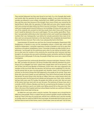 249
Volume IIA Chapter FOUR
REPORT OF THE TRUTH, JUSTICE AND RECONCILIATION COMMISSION
They reached Habaswein but they were forced to turn back. So, a lot of people died weeks
and months after the operation for lack of adequate supplies. It was some time before any
outsider was allowed to come to Wajir, mainly Red Cross, AMREF and Oxfam and even then,
they said they were there because of the drought. Every move of theirs was covered by the
Special Branch. Weeks after the operation, Dr Daba Abdi and some other hospital workers
and I were arrested and taken before the District Security Committee. The questions we were
asked were largely geared towards finding out my knowledge of things and I got again from
one of the corporals who arrested me that they would check what I knew and if I knew too
much I would be detained or the worst could happen. This was another good officer. There-
fore, I was generally truthful about what I described to them and I would have displayed the
numbers that I saw. Subsequently, I was told by the nomadic pastoralists that a team of sol-
diers went out and poured chemicals on the dead bodies that completely decimated them
and even the bone structure. That is why it was subsequently hard to find them.
Superintendent SP Amariati was sent from the Criminal Investigation Department (CID)
Headquarters in Nairobi to carry out the investigation almost a month later, which could
hardly be independent. I remember organising a number of people to see him to give their
testimony at Annalena’s rehabilitation centre. I remember bringing my elder brother, the ex-
policeman. I sat through the first preliminary parts when he was asking my brother’s opin-
ion on what were the numbers at the airstrip by the second day when everyone had been
brought in. As someone who was used to estimating crowds, my brother said that he thought
they were up to 5,000 people. To this day, the people of Wajir have never seen a report of that
investigation.
The government has continuously denied that a massacre took place. However, in Octo-
ber 1992, just before the elections, the former President Moi indirectly admitted it by prom-
ising to set up a Wagalla Trust Fund. I attach three sample letters sent to ten persons. I was
one of them and the local Member of Parliament, A.D.M. Amin, who were supposed to be
members of the trust fund. After the elections, the fund was never established. It is this dur-
ing this period that we were rescuing people and, therefore, heard a lot of testimonies of
survivors on the kind of things that had happened to the people at the airstrip. There were
those who were burnt, beaten up and sodomised. They had no food and water all through
that period. The worst thing is that, that day at 3.00pm, there was a water bowser which was
just pouring water into the ground and nobody was being given any. Clubs, sticks, machetes
and gun butts were used. On Sunday, the people who broke out were shot. Here are some
of the stories that have stuck with me over the years. The testimony of Hassan Gure who is
currently a DLPO in Rhamu, Mandera and how he survived during the breakout is very tell-
ing. He says whichever way he ran, bodies were falling around him as they were shot. Then
there is the story of the hospital watchman whose Maasai machete was used by an infamous
sergeant whose name kept coming up.
He killed him and many others using his machete. The sergeant was so brutal that he
killed very many people.There is a captain who put a pistol in people’s mouths and blew their
heads up. There is the story of a young man, and this one is still alive since I saw him recently
on Sunday, when he could not hold his thirst any longer. He pretended that he had a gun and
led them back to town to their homes, went in, drank water, came out and said:“I do not have
 