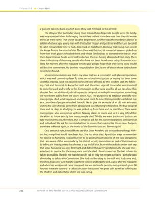 250
Volume IIA Chapter FOUR
REPORT OF THE TRUTH, JUSTICE AND RECONCILIATION COMMISSION
a gun and take me back at which point they took him back to the airstrip.”
The story of that particular young man showed how desperate people were. His family
was very upset with him for bringing the soldiers to their home because then they did worse
things at their home. That shows you the desperation. Another was the murderous stint of a
soldier who beat up a young man with the butt of his gun and got tired and then just decided
to catch him and bite him. He had a bite mark on his left arm. I believe that young man joined
the Kenya Army a few months later. Then there was the story of many civil servants picked up
from their work places who died there and whose families had to contend with the fact that
their departmental heads were told to declare them as having absconded from duty. Then
there is the story of the many people who have not been found even today. Rumours circu-
lated for months after the massacre which gave people hope that their loved ones would
still be alive somewhere. My brother, Hugas Ibrahim Elmi, is one of those whose bodies have
never been found.
My recommendations are that in my view, that was a systematic, well-planned operation
which was well covered-up later. To date, no serious investigation or inquiry has been done
until this process. I and the people I represent were affected by this incident seek the follow-
ing: First and foremost, to know the truth and, therefore, urge all those who were involved
to come forward and testify to this Commission so that once and for all we can close this
chapter. Two, an additional judicial inquest to carry out an in-depth investigation, something
we have been asking from the courts since 2005. The purpose is to establish precisely how
many people died, what happened and at what point.To date, it is impossible to establish the
exact number of people who died. I would like to give the example of an old man who was
visiting his son who had come from abroad and was returning to Mandera. The bus stopped
there and he slept in a lodging. He was picked up from there and he died there. There were
many people who were picked up from faraway places or towns and so it is very difficult for
the elders to know exactly how many people died. Thirdly, we want justice and justice can
take many forms and, therefore, that is what we ask for. We ask for reparations both general
and individual. We ask for memorialisation to ensure that events like those never happen
anywhere in Kenya again, as the motto of the Commission says: 'Never Again!'
On a personal note, I would like to say that Sister Annalena did extraordinary things. With-
out her, many lives would have been lost. She has since died. Apart from ways to remember
her service to humanity, I would like her to be posthumously cleared of the false allegations
that I am aware of that were made by the district security committees as part of their cover up
by telling the headquarters that she was a spy and all that. I can without doubt under oath say
that Sister Annalena was very forthright and did her things very professionally. She was inter-
ested only in service. For the many years until she died, I have known her. She had refused to
talk to journalists. She told me that she would talk to only the proper authority. I wish she was
alive today to talk to this Commission. She had told her story to the ASP who had come and,
therefore, I was very sure that she was there to serve and help the sick. A year after the massacre
and when her work permit came to an end, she was declared a persona non grata and given 24
hours to leave the country – a callous decision that caused her great pain as well as suffering to
the children and patients for whom she was caring.
 