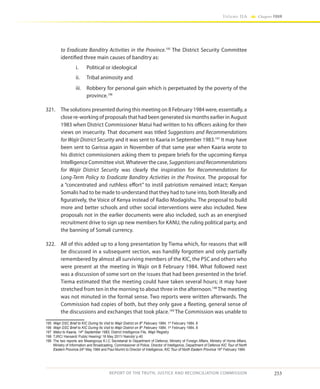 253
Volume IIA Chapter FOUR
REPORT OF THE TRUTH, JUSTICE AND RECONCILIATION COMMISSION
to Eradicate Banditry Activities in the Province.195
The District Security Committee
identified three main causes of banditry as:
i.	 Political or ideological
ii.	 Tribal animosity and
iii.	 Robbery for personal gain which is perpetuated by the poverty of the
province.196
321.	 The solutions presented during this meeting on 8 February 1984 were, essentially, a
close re-working of proposals that had been generated six months earlier in August
1983 when District Commissioner Matui had written to his officers asking for their
views on insecurity. That document was titled Suggestions and Recommendations
for Wajir District Security and it was sent to Kaaria in September 1983.197
It may have
been sent to Garissa again in November of that same year when Kaaria wrote to
his district commissioners asking them to prepare briefs for the upcoming Kenya
Intelligence Committee visit.Whatever the case, SuggestionsandRecommendations
for Wajir District Security was clearly the inspiration for Recommendations for
Long-Term Policy to Eradicate Banditry Activities in the Province. The proposal for
a “concentrated and ruthless effort” to instil patriotism remained intact; Kenyan
Somalis had to be made to understand that they had to tune into, both literally and
figuratively, the Voice of Kenya instead of Radio Modagishu. The proposal to build
more and better schools and other social interventions were also included. New
proposals not in the earlier documents were also included, such as an energised
recruitment drive to sign up new members for KANU, the ruling political party, and
the banning of Somali currency.
322.	 All of this added up to a long presentation by Tiema which, for reasons that will
be discussed in a subsequent section, was handily forgotten and only partially
remembered by almost all surviving members of the KIC, the PSC and others who
were present at the meeting in Wajir on 8 February 1984. What followed next
was a discussion of some sort on the issues that had been presented in the brief.
Tiema estimated that the meeting could have taken several hours; it may have
stretched from ten in the morning to about three in the afternoon.198
The meeting
was not minuted in the formal sense. Two reports were written afterwards. The
Commission had copies of both, but they only gave a fleeting, general sense of
the discussions and exchanges that took place.199
The Commission was unable to
195	 Wajir DSC Brief to KIC During Its Visit to Wajir District on 8th
February 1984, 1st
February 1984, 8
196	 Wajir DSC Brief to KIC During Its Visit to Wajir District on 8th
February 1984, 1st
February 1984, 8
197	 Matui to Kaaria, 14th
September 1983, District Intelligence File, Wajir Registry
198	 TJRC/ Hansard/ Public Hearing/ 16 May 2011/ Nairobi/ p.40
199	 The two reports are Mwangovya K.I.C Secretariat to Department of Defence, Ministry of Foreign Affairs, Ministry of Home Affairs,
Ministry of Information and Broadcasting, Commissioner of Police, Director of Intelligence, Department of Defence KIC Tour of North
Eastern Province 24th
May 1984 and Paul Murimi to Director of Intelligence, KIC Tour of North Eastern Province 16th
February 1984.
 