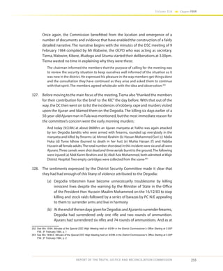 255
Volume IIA Chapter FOUR
REPORT OF THE TRUTH, JUSTICE AND RECONCILIATION COMMISSION
Once again, the Commission benefitted from the location and emergence of a
number of documents and evidence that have enabled the construction of a fairly
detailed narrative. The narrative begins with the minutes of the DSC meeting of 9
February 1984 compiled by Mr Wabwire, the OCPD who was acting as secretary.
Tiema, Wabwire, Kibere, Mudogo and Situma started their deliberations at 3.00pm.
Tiema wasted no time in explaining why they were there:
The chairman informed the members that the purpose of calling for the meeting was
to review the security situation to keep ourselves well informed of the situation as it
was now in the district. He expressed his pleasure in the way members get things done
and the consultation they have continued as they arise and asked them to continue
with that spirit. The members agreed wholesale with the idea and observation.202
327.	 Before moving to the main focus of the meeting,Tiema also“thanked the members
for their contribution for the brief to the KIC” the day before. With that out of the
way, the DC then went on to list the incidences of robbery, rape and murders visited
upon the Ajuran and blamed them on the Degodia. The killing six days earlier of a
50-year-old Ajuran man in Tula was mentioned, but the most immediate reason for
the committee’s concern were the early morning murders:
And today (9/2/84) at about 0600hrs an Ajuran manyatta at Yukho was again attacked
by ten Degodia bandits who were armed with firearms, rounded up everybody in the
manyatta and killed by firearms (a) Ahmed Ibrahim (b) Hassan Mohammed Sori (c) Abdia
Huka (d) Tume Idhow (burned to death in her hut) (e) Muhia Hassan (f) and Habiba
Hussein all female adults.The total number shot dead in this incident were six and all were
Ajurans.Three camels were shot dead and three aerials burnt to the ground.The following
were injured (a) Abdi Karim Ibrahim and (b) Abdi Aziz Mohammed, both admitted at Wajir
District Hospital. Two empty cartridges were collected from the scene.203
328.	 The sentiments expressed by the District Security Committee made it clear that
they had had enough of this litany of violence attributed to the Degodia:
(a)	 Degodia tribesmen have become unnecessarily troublesome by killing
innocent lives despite the warning by the Minister of State in the Office
of the President Hon Hussein Maalim Mohammed on the 16/12/83 to stop
killing and stock raids followed by a series of barazas by PC N/E appealing
to them to surrender arms and live in harmony
(b)	 AttheendofthetendaysgivenforDegodiasandAjurantosurrenderfirearms,
Degodia had surrendered only one rifle and two rounds of ammunition.
Ajurans had surrendered six rifles and 74 rounds of ammunitions. And as at
202	 See Min 15/84, Minutes of the Special DSC Wajir Meeting held on 9/2/84 in the District Commissioner’s Office Starting at 3.00P
P.M., 9th
February 1984, p. 1
203	 See Min 16/84/ii, Minutes of the Special DSC Wajir Meeting held on 9/2/84 in the District Commissioner’s Office Starting at 3.00P
P.M., 9th
February 1984, p. 2
 