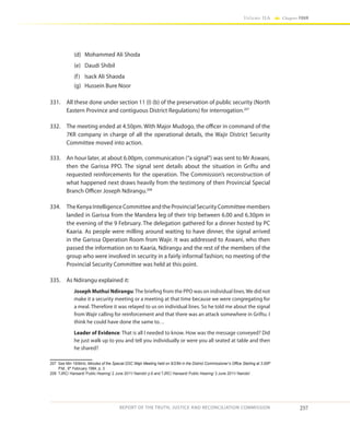 257
Volume IIA Chapter FOUR
REPORT OF THE TRUTH, JUSTICE AND RECONCILIATION COMMISSION
(d)	 Mohammed Ali Shoda
(e)	 Daudi Shibil
(f)	 Isack Ali Shaoda
(g)	 Hussein Bure Noor
331.	 All these done under section 11 (I) (b) of the preservation of public security (North
Eastern Province and contiguous District Regulations) for interrogation.207
332.	 The meeting ended at 4.50pm. With Major Mudogo, the officer in command of the
7KR company in charge of all the operational details, the Wajir District Security
Committee moved into action.
333.	 An hour later, at about 6.00pm, communication (“a signal”) was sent to Mr Aswani,
then the Garissa PPO. The signal sent details about the situation in Griftu and
requested reinforcements for the operation. The Commission’s reconstruction of
what happened next draws heavily from the testimony of then Provincial Special
Branch Officer Joseph Ndirangu.208
334.	 The Kenya Intelligence Committee and the Provincial Security Committee members
landed in Garissa from the Mandera leg of their trip between 6.00 and 6.30pm in
the evening of the 9 February. The delegation gathered for a dinner hosted by PC
Kaaria. As people were milling around waiting to have dinner, the signal arrived
in the Garissa Operation Room from Wajir. It was addressed to Aswani, who then
passed the information on to Kaaria, Ndirangu and the rest of the members of the
group who were involved in security in a fairly informal fashion; no meeting of the
Provincial Security Committee was held at this point.
335.	 As Ndirangu explained it:
Joseph Muthui Ndirangu:The briefing from the PPO was on individual lines.We did not
make it a security meeting or a meeting at that time because we were congregating for
a meal. Therefore it was relayed to us on individual lines. So he told me about the signal
from Wajir calling for reinforcement and that there was an attack somewhere in Griftu. I
think he could have done the same to…
Leader of Evidence: That is all I needed to know. How was the message conveyed? Did
he just walk up to you and tell you individually or were you all seated at table and then
he shared?
207	 See Min 19/84/iii, Minutes of the Special DSC Wajir Meeting held on 9/2/84 in the District Commissioner’s Office Starting at 3.00P
P.M., 9th
February 1984, p. 3
208	 TJRC/ Hansard/ Public Hearing/ 2 June 2011/ Nairobi/ p.6 and TJRC/ Hansard/ Public Hearing/ 3 June 2011/ Nairobi/
 