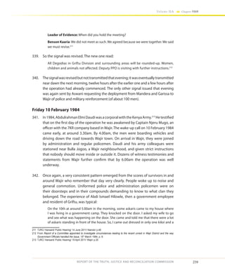 259
Volume IIA Chapter FOUR
REPORT OF THE TRUTH, JUSTICE AND RECONCILIATION COMMISSION
Leader of Evidence: When did you hold the meeting?
Benson Kaaria: We did not meet as such. We agreed because we were together. We said
we must revise.211
339.	 So the signal was revised. The new one read:
All Degodias in Griftu Division and surrounding areas will be rounded-up. Women,
children and animals not affected. Deputy PPO is visiting with further instructions.212
340.	 Thesignalwasrevisedbutnottransmittedthatevening;itwaseventuallytransmitted
near dawn the next morning, twelve hours after the earlier one and a few hours after
the operation had already commenced. The only other signal issued that evening
was again sent by Aswani requesting the deployment from Mandera and Garissa to
Wajir of police and military reinforcement (of about 100 men).
Friday 10 February 1984
341.	 In1984,AbdulrahmanElmiDaudiwasacorporalwiththeKenyaArmy.213
Hetestified
that on the first day of the operation he was awakened by Captain Njeru Mugo, an
officer with the 7KR company based in Wajir. The wake-up call on 10 February 1984
came early, at around 3.30am. By 4.00am, the men were boarding vehicles and
driving down the road towards Wajir town. On arrival in Wajir, they were joined
by administration and regular policemen. Daudi and his army colleagues were
stationed near Bulla Jogoo, a Wajir neighbourhood, and given strict instructions
that nobody should move inside or outside it. Dozens of witness testimonies and
statements from Wajir further confirm that by 6.00am the operation was well
underway.
342.	 Once again, a very consistent pattern emerged from the scores of survivors in and
around Wajir who remember that day very clearly. People woke up to noise and
general commotion. Uniformed police and administration policemen were on
their doorsteps and in their compounds demanding to know to what clan they
belonged. The experience of Abdi Ismael Hilowle, then a government employee
and resident of Griftu, was typical:
On the 10th at around 5.00am in the morning, some askaris came to my house where
I was living in a government camp. They knocked on the door. I asked my wife to go
and see what was happening on the door. She came and told me that there were a lot
of askaris standing in front of the house. So, I came out dressed in only one kikoi and a
211	 TJRC/ Hansard/ Public Hearing/ 14 June 2011/ Nairobi/ p.48
212	From Report of a Committee appointed to investigate circumstances leading to the recent unrest in Wajir District and the way
Government Officials handled the Issue, 15th
March 1984, p. 8.
213	 TJRC/ Hansard/ Public Hearing/ 19 April 2011/ Wajir/ p.20
 