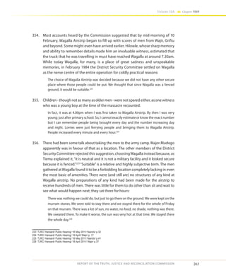 263
Volume IIA Chapter FOUR
REPORT OF THE TRUTH, JUSTICE AND RECONCILIATION COMMISSION
354.	 Most accounts heard by the Commission suggested that by mid-morning of 10
February, Wagalla Airstrip began to fill up with scores of men from Wajir, Griftu
and beyond. Some might even have arrived earlier. Hilowle, whose sharp memory
and ability to remember details made him an invaluable witness, estimated that
the truck that he was travelling in must have reached Wagalla at around 7.30am.
While today Wagalla, for many, is a place of great sadness and unspeakable
memories, in February 1984 the District Security Committee settled on Wagalla
as the nerve centre of the entire operation for coldly practical reasons:
The choice of Wagalla Airstrip was decided because we did not have any other secure
place where those people could be put. We thought that since Wagalla was a fenced
ground, it would be suitable.223
355.	 Children - though not as many as older men - were not spared either, as one witness
who was a young boy at the time of the massacre recounted:
In fact, it was at 4.00pm when I was first taken to Wagalla Airstrip. By then I was very
young; just after primary school. So, I cannot exactly estimate or know the exact number
but I can remember people being brought every day and the number increasing day
and night. Lorries were just ferrying people and bringing them to Wagalla Airstrip.
People increased every minute and every hour.224
356.	 There had been some talk about taking the men to the army camp. Major Mudogo
apparently was in favour of that as a location. The other members of the District
Security Committee rejected this suggestion, choosingWagalla instead because, as
Tiema explained it, “it is neutral and it is not a military facility and it looked secure
because it is fenced.”225
“Suitable”is a relative and highly subjective term. The men
gathered atWagalla found it to be a forbidding location completely lacking in even
the most basic of amenities. There were (and still are) no structures of any kind at
Wagalla airstrip. No preparations of any kind had been made for the airstrip to
receive hundreds of men. There was little for them to do other than sit and wait to
see what would happen next; they sat there for hours:
There was nothing we could do, but just to go there on the ground. We were kept on the
murram stones. We were told to stay there and we stayed there for the whole of Friday
on that murram. There was a lot of sun, no water, no food, no shade, nothing was there.
We sweated there. To make it worse, the sun was very hot at that time. We stayed there
the whole day.226
223	 TJRC/ Hansard/ Public Hearing/ 16 May 2011/ Nairobi/ p.32
224	 TJRC/ Hansard/ Public Hearing/ 19 April/ Wajir/ p. 17
225	 TJRC/ Hansard/ Public Hearing/ 16 May 2011/ Nairobi/ p.41
226	 TJRC/ Hansard/ Public Hearing/ 18 April 2011/ Wajir/ p.37
 