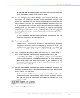 267
Volume IIA Chapter FOUR
REPORT OF THE TRUTH, JUSTICE AND RECONCILIATION COMMISSION
Mr Isaak Abdi Noor: No! Some people were made to strip their clothes on Saturday. But
almost all people were stripped off their clothes on Sunday.236
367.	 The men of Wagalla were half-naked on the airstrip for most of Saturday. Their
torsos were bare. Thin sheets of cotton covered their bodies from the waist
downwards. In essence, they were almost completely exposed to the heat and
the sun of Wajir in February. The Commission also learned that by this point (that
is, by Saturday morning) no food or water of any kind had been provided. This
meant that the men had received no nourishment or liquid for more than 24
hours. The Commission heard testimony that people held at that airstrip resorted
to drinking their own urine. A witness who testified remembers seeing his father
drinking his own urine:
So I left in the evening and I went there; I saw my father drinking his own urine. The
soldiers saw me carrying my father and they shot me.237
368.	 Another witness recalls:
There is a story of a young man, and this one is still alive since I saw him recently on
Sunday, when he could not hold his thirst any longer. He pretended that he had a gun
and led them back to town to their homes, went in, drank water, came out and said:“I do
not have a gun and take me back... at which point they took him back to the airstrip.”238
369.	 There continued to be no food or water whatsoever until the evening of the 11th
when Tiema finally made arrangements for supplies to be sent to the field:
I instructed my acting DO1 to get two bags of maize, one bag of beans and take them
to the assistant chief, Wagalla, to have it cooked for those at the airstrip together with
water. We had to use a water bowser from the police. He came and assured me that
the instruction had been carried out. We got the foodstuff from National Cereals and
Produce Board store in Wajir.239
370.	 Yet, even when the water bowser had been brought to the Airstrip, the soldiers and
policemen restricted access to it. Mohamed Elmi remembers a man being brutally
beaten when he tried to access it:
On the left side of the field, I saw a young man who ran to a water bowser where water
was leaking and flowing to the ground. Two soldiers came from two different directions
with sticks; beat him up like an animal until he ran back to the crowd which was at the
centre of the field.240
236	 TJRC/ Hansard/ Public Hearing/ 18 April 2011/ Wajir/ p.17
237	 TJRC/ Hansard/ Public Hearing/ 19 April 2011/ Wajir/ p. 7
238	 TJRC/ Hansard/ Public Hearing/ 18 May 2011/ Nairobi/ p. 8
239	 TJRC/ Hansard/ Public Hearing/ 16 May 2011/ Nairobi/ p.6
240	 TJRC/Hansard/Public Hearing/Nairobi/16 May 2011/p. 4.
 