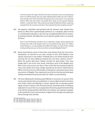 271
Volume IIA Chapter FOUR
REPORT OF THE TRUTH, JUSTICE AND RECONCILIATION COMMISSION
In the morning of 12th, again, the DC and his team came back. I was not accompanying
them in an official manner, but I was, again, following them while I was not in uniform.
I just wanted to see what my friends were going to do to my location. I am a practical
witness. When they went there, the people there stood up and sang the National
Anthem. I could hear them. They stood up and sang the National Anthem, expecting
sympathy from the security committees. They expected that they would be assisted.249
383.	 The appeal to nationalism and patriotism did not, however, work. Instead chaos
broke out. What Tiema euphemistically referred to as a stampede, others termed
as a shooting that took place as the men rose and approached the DC for answers.
According to Hilowle, the bullets flew out of nowhere; people tried to run towards
the fence:
Since it was the third day and there was no alternative, people started jumping and
running away. Half of the people stood up and started running away. The soldiers
started firing at us. So many people were killed with bullets. So many of them started
rushing and they were put on the wires which surrounded Wagalla Airstrip.250
384.	 Bishar Ismail Ibrahim seems to have been some distance from the main action.
Nonetheless, he claimed he was close enough to hear OCPD Wabwire issue
specific instructions to the soldiers: “Anybody who is not seated should be shot”
and they left. So, there followed shooting here and there, without control.’251
When the gunfire died down, Hilowle counted ten dead bodies. How many
people died is one of the most vexed, contentious parts of the Wagalla story.
Most victims and survivors are clear in their minds that the shooting resulted in
many more deaths than those initially reported by the District Special Branch
Officer and more than the official tallies resulting from subsequent government
assessments of Wagalla. Their explanation was that the shooting was prolonged;
nobody remembered hearing any orders for soldiers to stop shooting.
385.	 The hours following the shooting proved difficult to reconstruct on account of the
secrecy and confusion that surrounded them. In essence,Wajir seemed to shut down
even further. Kaaria and Ndirangu in Garissa claimed that no operation-specific
signals arrived in Garissa at the Provincial Security Committee level. As Ndirangu
explained it, he was in the very unusual position of receiving signals that had nothing
to do with the actual operation itself. There was, however, one important exception
to the overall rule of non-communication. It appears that messages were getting to
Garissa through army channels.
249	 TJRC/ Hansard/ Public Hearing/ 18 April 2011/ Wajir/ p.22
250	 TJRC/ Hansard/ Public Hearing/ 18 April 2011/ Wajir/ p.38
251	 TJRC/ Hansard/ Public Hearing/ 18 April 2011/ Wajir/ p.22
 