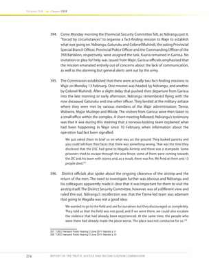 274
Volume IIA Chapter FOUR
REPORT OF THE TRUTH, JUSTICE AND RECONCILIATION COMMISSION
394.	 Come Monday morning the Provincial Security Committee felt, as Ndirangu put it,
“forced by circumstances” to organise a fact-finding mission to Wajir to establish
what was going on. Ndirangu, Gaturuku and Colonel Muhindi, the acting Provincial
Special Branch Officer, Provincial Police Officer and the Commanding Officer of the
7KR Battalion, respectively, were assigned the task. Kaaria remained in Garissa. No
invitation or plea for help was issued from Wajir; Garissa officials emphasised that
the mission emanated entirely out of concerns about the lack of communication,
as well as the alarming but general alerts sent out by the army.
395.	 The Commission established that there were actually two fact-finding missions to
Wajir on Monday 13 February. One mission was headed by Ndirangu, and another
by Colonel Muhindi. After a slight delay that pushed their departure from Garissa
into the late morning or early afternoon, Ndirangu remembered flying with the
now deceased Gaturuku and one other officer. They landed at the military airbase
where they were met by various members of the Wajir administration: Tiema,
Wabwire, Major Mudogo and Mbole. The visitors from Garissa were then taken to
a small office within the complex. A short meeting followed. Ndirangu’s testimony
was that it was during this meeting that a nervous-looking team explained what
had been happening in Wajir since 10 February when information about the
operation had last been signalled:
We just asked them to brief us on what was on the ground. They looked panicky and
you could tell from their faces that there was something wrong. That was the time they
disclosed that the DSC had gone to Wagalla Airstrip and there was a stampede. Some
prisoners tried to escape through the wire fence; some of them were coming towards
the DC and his team with stones and, as a result, there was fire. We fired at them and 13
people died.257
396.	 District officials also spoke about the ongoing clearance of the airstrip and the
return of the men. The need to investigate further was obvious and Ndirangu and
his colleagues apparently made it clear that it was important for them to visit the
airstrip itself. The District Security Committee, however, was of a different view and
ruled this out. Ndirangu’s recollection was that the Tiema-led team was adamant
that going to Wagalla was not a good idea:
We wanted to go to the field and see for ourselves but they discouraged us completely.
They told us that the field was not good, and if we went there, we could also escalate
the violence that had already been experienced. At the same time, the people who
were there had already made the place worse. The place was not conducive for us.258
257	 TJRC/ Hansard/ Public Hearing/ 3 June 2011/ Nairobi/ p.11
258	 TJRC/ Hansard/ Public Hearing/ 3 June 2011/ Nairobi/ p.12
 