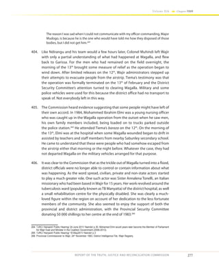 277
Volume IIA Chapter FOUR
REPORT OF THE TRUTH, JUSTICE AND RECONCILIATION COMMISSION
The reason I was sad when I could not communicate with my officer commanding, Major
Mudogo, is because he is the one who would have told me how they disposed of those
bodies, but I did not get him.264
404.	 Like Ndirangu and his team would a few hours later, Colonel Muhindi left Wajir
with only a partial understanding of what had happened at Wagalla, and flew
back to Garissa. For the men who had remained on the field overnight, the
morning of the 13th
brought some measure of relief as the operation began to
wind down. After limited releases on the 12th
, Wajir administrators stepped up
their attempts to evacuate people from the airstrip. Tiema’s testimony was that
the operation was formally terminated on the 13th
of February and the District
Security Committee’s attention turned to clearing Wagalla. Military and some
police vehicles were used for this because the district office had no transport to
speak of. Not everybody left in this way.
405.	 The Commission heard evidence suggesting that some people might have left of
their own accord. In 1984, Mohammed Ibrahim Elmi was a young nursing officer
who was caught up in the Wagalla operation from the outset when he saw men,
his own family members included, being loaded on to trucks parked outside
the police station.265
He attended Tiema’s baraza on the 12th
. On the morning of
the 13th
, Elmi was at the hospital when some Wagalla wounded began to drift in
assisted by teachers and staff members from nearby Sabunley secondary school.
He came to understand that these were people who had somehow escaped from
the airstrip either that morning or the night before. Whatever the case, they had
not departed Wagalla on the military vehicles arranged for that purpose.
406.	 It was clear to the Commission that as the trickle out of Wagalla turned into a flood,
district officials were no longer able to control or contain information about what
was happening. As the word spread, civilian, private and non-state actors started
to play a much greater role. One such actor was Sister Annalena Tonelli, an Italian
missionary who had been based inWajir for 15 years. Her work revolved around the
tuberculosis ward (popularly known as TB Manyatta) of the district hospital, as well
a small rehabilitation centre for the physically disabled. She was clearly a much-
loved figure within the region on account of her dedication to the less fortunate
members of the community. She also seemed to enjoy the support of both the
provincial and district administration, with the Provincial Security Committee
donating 50 000 shillings to her centre at the end of 1983.266
264	 TJRC/ Hansard/ Public Hearing/ 24 June 2011/ Nairobi/ p.30. Mohamed Elmi would years later become the Member of Parliament
for Wajir East and Minister in the Coalition Government (2008-2013).
265	 TJRC/ Hansard/ Public Hearing/ 18 May2011/ Nairobi/ p.3
266	 Provincial Commissioner to Wajir, 24th
November 1983, District Intelligence File, Wajir Registry
 