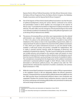 16
Volume IIA Chapter ONE
REPORT OF THE TRUTH, JUSTICE AND RECONCILIATION COMMISSION
Nyanza District African Political Association, the Taita African Democratic Union,
the Nakuru African Progressive Party, the Nakuru District Congress, the Abaluhya
Peoples Association and the Nyanza North African Congress42
.
49.	 One of the legacies of these district-based political associations was that the pace
of political developments among the various districts continued to be uneven
and parochialism rooted in ethnic loyalties was encouraged at the expense of
African unity.43
It provided the foundation of alignment of political orientation and
ethnicity. The other effect was the emergence of local powerful figures that would
resist attempts at political centralization by colony wide political organization such
as the Kenya African National Union (KANU).
50.	 The process of increasing African and other races’ representation into the colonial
administration was initiated by the British Colonial Secretary Oliver Lyttleton
in 1954. In his advice to the administration, he said ‘it is prudent to have all the
inhabitants of the colony to share in the responsibility of government, albeit at a
subservient level’. His advice resulted in the enactment of the Lyttleton Constitution
in 1954, which put in place institutional structures to curb anti-colonial revolts,
establish a multi-racial society and provide a timetable for independence. But
in reality it asserted minority interests while the language of democracy was
employed to hoodwink the majority.44
The War Council created by the constitution
was racially exclusive and emerged as the supreme organ with powers to enact
legislation to deal with the Emergency without reference to the legislative council.
Even the Council of Ministers was by and large in the hands of a handful of settlers.
The contradictions emanating from the dispensation of the Lyttleton Constitution
culminated in protracted political struggle in which Africans, Arabs and Asians
demanded an all-inclusive political process. The political crises after the 1957
general election witnessed the enactment of another constitution, the Lennnox
Boyd Constitution in 1956.
51.	 While the Lennox Boyd Constitution increased the number of African representatives
in the Legislative Council, it did not adequately address the Africans’ grievances.
However,itsharpeneddivisiveracialandethnicpoliticalintereststhatspilledoverinto
the 1960 Lancaster House Constitutional Conference where a new constitution was
negotiated. Therefore the Lancaster House conferences became a space for contest
by various racial groups and emerging political elites and commitment to democratic
and social change remained abstract.45
42	 Ogot Bethwell and Ochieng William (eds) Decolonization and Independence in Kenya (1995) 52.
43	 As above.
44	 For details see: Samwel Alfayo Nyanchoga et al Constitutionalism and Democratisation in Kenya, 1945- 2007 (2008).
45	 As above.
 