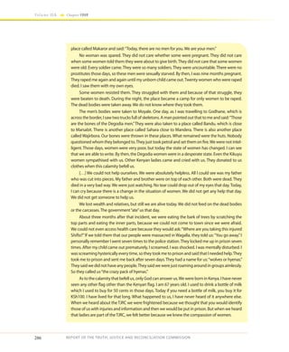 286
Volume IIA Chapter FOUR
REPORT OF THE TRUTH, JUSTICE AND RECONCILIATION COMMISSION
place called Makaror and said:“Today, there are no men for you.We are your men.”
No woman was spared. They did not care whether some were pregnant. They did not care
when some women told them they were about to give birth.They did not care that some women
were old. Every soldier came.They were so many soldiers.They were uncountable.There were no
prostitutes those days, so these men were sexually starved. By then, I was nine months pregnant.
They raped me again and again until my unborn child came out.Twenty women who were raped
died. I saw them with my own eyes.
Some women resisted them. They struggled with them and because of that struggle, they
were beaten to death. During the night, the place became a camp for only women to be raped.
The dead bodies were taken away.We do not know where they took them.
The men’s bodies were taken to Moyale. One day, as I was travelling to Godhane, which is
across the border, I saw two trucks full of skeletons. A man pointed out that to me and said:“Those
are the bones of the Degodia men.”They were also taken to a place called Bandu, which is close
to Marsabit. There is another place called Sahara close to Mandera. There is also another place
called Wajirbora. Our bones were thrown in these places. What remained were the huts. Nobody
questioned whom they belonged to.They just took petrol and set them on fire.We were not intel-
ligent. Those days, women were very poor, but today the state of women has changed. I can see
that we are able to write. By then, the Degodia women were in a desperate state. Even the Kikuyu
women sympathised with us. Other Kenyan ladies came and cried with us. They donated to us
clothes when this calamity befell us.
[…] We could not help ourselves. We were absolutely helpless. All I could see was my father
who was cut into pieces. My father and brother were on top of each other. Both were dead. They
died in a very bad way.We were just watching. No tear could drop out of my eyes that day.Today,
I can cry because there is a change in the situation of women. We did not get any help that day.
We did not get someone to help us.
We lost wealth and relatives, but still we are alive today. We did not feed on the dead bodies
or the carcasses.The government“ate”us that day.
About three months after that incident, we were eating the bark of trees by scratching the
top parts and eating the inner parts, because we could not come to town since we were afraid.
We could not even access health care because they would ask:“Where are you taking this injured
Shifta?”If we told them that our people were massacred in Wagalla, they told us:“You go away.”I
personally remember I went seven times to the police station.They locked me up in prison seven
times. After my child came out prematurely, I screamed. I was shocked. I was mentally disturbed. I
was screaming hysterically every time, so they took me to prison and said that I needed help.They
took me to prison and sent me back after seven days.They had a name for us:“wolves or hyenas.”
Theysaidwedidnothaveanypeople.Theysaidwewerejustroamingaroundingroupsaimlessly.
So they called us“the crazy pack of hyenas.”
As to the calamity that befell us, only God can answer us.We were born in Kenya. I have never
seen any other flag other than the Kenyan flag. I am 67 years old. I used to drink a bottle of milk
which I used to buy for 50 cents in those days. Today if you need a bottle of milk, you buy it for
KSh100. I have lived for that long. What happened to us, I have never heard of it anywhere else.
When we heard about theTJRC we were frightened because we thought that you would identify
those of us with injuries and information and then we would be put in prison. But when we heard
that ladies are part of theTJRC, we felt better because we knew the compassion of women.
 