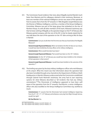 288
Volume IIA Chapter FOUR
REPORT OF THE TRUTH, JUSTICE AND RECONCILIATION COMMISSION
431.	 The Commission found evidence that news about Wagalla reached Nairobi much
faster than Mwiraria and his colleagues claimed in their testimony. Moreover, at
least one member of the national intelligence service was aware of the operation
from its outset; that is from the 10th
onwards. In 1984, Brigadier Joseph Kibwana was
the Director of Military Intelligence, and thus a member of the Kenya Intelligence
Committee. Kibwana was part of the large group that embarked on the tour of
Northern Kenya. As with all other members of the team, Kibwana’s testimony was
that he knew nothing of Wagalla as the operation began on the 9th
of February. But
Kibwana parted company with the rest of the KIC in that he clearly stated that he
was told about the start of the operation on the 10th
after arriving at Moi Air Base
in Nairobi:
Commissioner: Can you recall when the first time was that you heard about the Wagalla
Massacre?
General Joseph Raymond Kibwana:When we landed at the Moi Air Base on our return,
I would have been briefed by the duty officer at the military intelligence.
Commissioner: What would that date have been?
General Joseph Raymond Kibwana: That would have been on the 10th
, I believe.
Commissioner: On the 10th
of February you would have been briefed on the initiation
of that operation. Is that correct?
General Joseph Raymond Kibwana: I would have been briefed on the outcome of the
operation.281
432.	 The briefing was given by the duty military intelligence officer who met Kibwana
at the airport. What this meant was that information about the operation had
also been funnelled through army channels to the Department of Defence (DoD)
headquarters in Nairobi. Kibwana underscored what the Commission established
through Colonel Frank Muhindi’s testimony: the army had its own reporting
systems for what Kibwana described as “all incidents that had any military
connotations.”282
The Directorate of Intelligence appeared to have been well
aware of the operation from the 9th
onwards. Paul Murimi, a senior intelligence
officer who also travelled on the Kenya Intelligence Committee trip, testified as
much:
Commissioner: If I assume that the Directorate had received intelligence beginning
from the 9th
, 10th
, 11th
, 12th
February and whatever, every day from Wajir through Garissa,
would I be right?
Mr Paul Murimi: Yes.
281	 TJRC/ Hansard/ Public Hearing/ 3 June 2011/ Nairobi/ p. 73
282	 TJRC/ Hansard/ Public Hearing/ 3 June 2011/ Nairobi/ p. 74
 