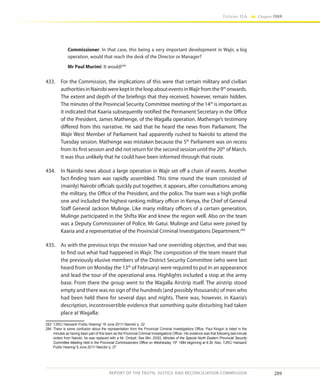 289
Volume IIA Chapter FOUR
REPORT OF THE TRUTH, JUSTICE AND RECONCILIATION COMMISSION
Commissioner: In that case, this being a very important development in Wajir, a big
operation, would that reach the desk of the Director or Manager? 
Mr Paul Murimi: It would!283
433.	 For the Commission, the implications of this were that certain military and civilian
authoritiesinNairobiwerekeptintheloopabouteventsinWajirfromthe9th
onwards.
The extent and depth of the briefings that they received, however, remain hidden.
The minutes of the Provincial Security Committee meeting of the 14th
is important as
it indicated that Kaaria subsequently notified the Permanent Secretary in the Office
of the President, James Mathenge, of the Wagalla operation. Mathenge’s testimony
differed from this narrative. He said that he heard the news from Parliament. The
Wajir West Member of Parliament had apparently rushed to Nairobi to attend the
Tuesday session. Mathenge was mistaken because the 5th
Parliament was on recess
from its first session and did not return for the second session until the 20th
of March.
It was thus unlikely that he could have been informed through that route.
434.	 In Nairobi news about a large operation in Wajir set off a chain of events. Another
fact-finding team was rapidly assembled. This time round the team consisted of
(mainly) Nairobi officials quickly put together, it appears, after consultations among
the military, the Office of the President, and the police. The team was a high profile
one and included the highest ranking military officer in Kenya, the Chief of General
Staff General Jackson Mulinge. Like many military officers of a certain generation,
Mulinge participated in the Shifta War and knew the region well. Also on the team
was a Deputy Commissioner of Police, Mr Gatui. Mulinge and Gatui were joined by
Kaaria and a representative of the Provincial Criminal Investigations Department.284
435.	 As with the previous trips the mission had one overriding objective, and that was
to find out what had happened in Wajir. The composition of the team meant that
the previously elusive members of the District Security Committee (who were last
heard from on Monday the 13th
of February) were required to put in an appearance
and lead the tour of the operational area. Highlights included a stop at the army
base. From there the group went to the Wagalla Airstrip itself. The airstrip stood
empty and there was no sign of the hundreds (and possibly thousands) of men who
had been held there for several days and nights. There was, however, in Kaaria’s
description, incontrovertible evidence that something quite disturbing had taken
place at Wagalla:
283	 TJRC/ Hansard/ Public Hearing/ 16 June 2011/ Nairobi/ p. 22
284	 There is some confusion about the representation from the Provincial Criminal Investigations Office. Paul Kingori is listed in the
minutes as having been part of this team as the Provincial Criminal Investigations Officer. His evidence was that following last-minute
orders from Nairobi, he was replaced with a Mr. Ombati. See Min. 20/83, Minutes of the Special North Eastern Provincial Security
Committee Meeting held in the Provincial Commissioners Office on Wednesday 15th
1984 beginning at 9.30. Also, TJRC/ Hansard/
Public Hearing/ 9 June 2011/ Nairobi/ p. 27
 
