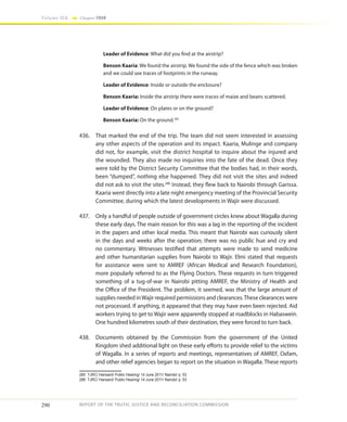 290
Volume IIA Chapter FOUR
REPORT OF THE TRUTH, JUSTICE AND RECONCILIATION COMMISSION
Leader of Evidence: What did you find at the airstrip?
Benson Kaaria: We found the airstrip. We found the side of the fence which was broken
and we could see traces of footprints in the runway.
Leader of Evidence: Inside or outside the enclosure?
Benson Kaaria: Inside the airstrip there were traces of maize and beans scattered.
Leader of Evidence: On plates or on the ground?
Benson Kaaria: On the ground.285
436.	 That marked the end of the trip. The team did not seem interested in assessing
any other aspects of the operation and its impact. Kaaria, Mulinge and company
did not, for example, visit the district hospital to inquire about the injured and
the wounded. They also made no inquiries into the fate of the dead. Once they
were told by the District Security Committee that the bodies had, in their words,
been “dumped”, nothing else happened. They did not visit the sites and indeed
did not ask to visit the sites.286
Instead, they flew back to Nairobi through Garissa.
Kaaria went directly into a late night emergency meeting of the Provincial Security
Committee, during which the latest developments in Wajir were discussed.
437.	 Only a handful of people outside of government circles knew about Wagalla during
these early days. The main reason for this was a lag in the reporting of the incident
in the papers and other local media. This meant that Nairobi was curiously silent
in the days and weeks after the operation; there was no public hue and cry and
no commentary. Witnesses testified that attempts were made to send medicine
and other humanitarian supplies from Nairobi to Wajir. Elmi stated that requests
for assistance were sent to AMREF (African Medical and Research Foundation),
more popularly referred to as the Flying Doctors. These requests in turn triggered
something of a tug-of-war in Nairobi pitting AMREF, the Ministry of Health and
the Office of the President. The problem, it seemed, was that the large amount of
supplies needed inWajir required permissions and clearances.These clearances were
not processed. If anything, it appeared that they may have even been rejected. Aid
workers trying to get to Wajir were apparently stopped at roadblocks in Habaswein.
One hundred kilometres south of their destination, they were forced to turn back.
438.	 Documents obtained by the Commission from the government of the United
Kingdom shed additional light on these early efforts to provide relief to the victims
of Wagalla. In a series of reports and meetings, representatives of AMREF, Oxfam,
and other relief agencies began to report on the situation in Wagalla. These reports
285	 TJRC/ Hansard/ Public Hearing/ 14 June 2011/ Nairobi/ p. 53
286	 TJRC/ Hansard/ Public Hearing/ 14 June 2011/ Nairobi/ p. 53
 