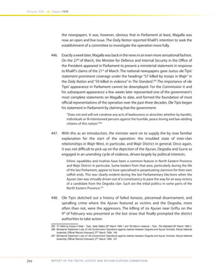 294
Volume IIA Chapter FOUR
REPORT OF THE TRUTH, JUSTICE AND RECONCILIATION COMMISSION
the newspapers. It was, however, obvious that in Parliament at least, Wagalla was
now an open and live issue. The Daily Nation reported Khalif’s intention to seek the
establishment of a committee to investigate the operation more fully.
446.	 Exactlyaweeklater,Wagallawasbackinthenewsinanevenmoresensationalfashion.
On the 27th
of March, the Minister for Defence and Internal Security in the Office of
the President appeared in Parliament to present a ministerial statement in response
to Khalif’s claims of the 21st
of March. The national newspapers gave Justus ole Tipis’
statement prominent coverage under the headings “57 killed by troops in Wajir” in
the Daily Nation and “59 killed in violence” in The Standard.295
The importance of ole
Tipis’ appearance in Parliament cannot be downplayed. For the Commission it and
his subsequent appearance a few weeks later represented one of the government’s
most complete statements on Wagalla to date, and formed the foundation of most
official representations of the operation over the past three decades. Ole Tipis began
his statement in Parliament by claiming that the government:
“Does not and will not condone any acts of lawlessness or atrocities whether by bandits,
individuals or ill-intentioned persons against the humble, peace-loving and law-abiding
citizens of this nation.”296
447.	 With this as an introduction, the minister went on to supply the by now familiar
explanation for the start of the operation: the troubled state of inter-clan
relationships in Wajir West, in particular, and Wajir District in general. Once again,
it was not difficult to pick up on the depiction of the Ajuran, Degodia and Gurre as
engaged in an unending cycle of violence, driven largely by political interests:
Ethnic squabbles and rivalries have been a common feature in North Eastern Province
and Wajir District in particular. Some leaders from that area, particularly during the life
of the last Parliament, appear to have specialised in perpetuating clannism for their own
selfish ends. This was clearly evident during the last Parliamentary Elections when the
Ajuran clan was virtually driven out of a constituency to pave the way for an easy victory
of a candidate from the Degodia clan. Such are the tribal politics in some parts of the
North Eastern Province.297
448.	 Ole Tipis sketched out a history of failed barazas, piecemeal disarmament, and
spiralling crime where the Ajuran featured as victims and the Degodia, more
often than not, were the aggressors. The killing of six Ajuran near Griftu on the
9th
of February was presented as the last straw that finally prompted the district
authorities to take action:
295	 ’57 killed by troops in Wajir – Tipis’, Daily Nation 28th
March 1984 1 and ‘59 killed in violence – Tipis’, The Standard 28th
March 1984 2.
296	 Ministerial Statement Loss of Life-Government Operations against clashes between Degodia and Ajuran Somalia, Kenya National
Assembly Official Record (Hansard) 27th
March 1984, 146.
297	 Ministerial Statement Loss of Life-Government Operations against clashes between Degodia and Ajuran Somalia, Kenya National
Assembly Official Record (Hansard) 27th
March 1984, 147.
 