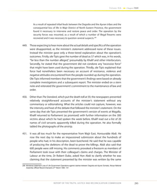295
Volume IIA Chapter FOUR
REPORT OF THE TRUTH, JUSTICE AND RECONCILIATION COMMISSION
As a result of repeated tribal feuds between the Degodia and the Ajuran tribes and the
consequential loss of life in Wajir District of North Eastern Province, the government
found it necessary to intervene and restore peace and order. The operation by the
security forces was mounted, as a result of which a number of illegal firearms were
recovered and it was necessary to question several suspects.298
449.	 Thoseexpectingtohearmoreabouttheactualdetailsandspecificsoftheoperation
were disappointed, as the minister’s statement addressed none of these issues.
Instead the minister gave only a three-tiered explanation about the operation’s
outcomes. Firstly, ole Tipis gave the number of dead as 57 which was, in his words,
“far less than the number alleged,” presumably by Khalif and other interlocutors.
Secondly, he stated that the government did not condone any “excessive force”
that might have been used during the operation. Thirdly, ole Tipis explained that
force had nonetheless been necessary on account of resistance, violence and
negative attitudes encountered from the people rounded up during the operation.
OleTipis informed members that the government’s findings were based on already
complete investigations and a subsequent report. The minister ended on a stern
note and reiterated the government’s commitment to the maintenance of law and
order.
450.	 Other than The Standard, which put the death toll at 59, the newspapers presented
relatively straightforward accounts of the minister’s statement without any
commentary or editorialising. What the articles could not capture, however, was
the intensity and heat of the debate that followed the minister’s statement. On the
same day that ole Tipis presented the government’s version of events at Wagalla,
Khalif returned to Parliament (as promised) with further information on the 300
victims about which he had spoken the week before. Khalif read out a list of 20
names of civil servants apparently killed during the operation. He also formally
tabled the photographs of the airstrip.
451.	 It was all too much for the representative from Wajir East, Honourable Abdi. He
rose the next day to make an impassioned submission about the hundreds of
people who had, in his description, been butchered. He said that he was capable
of producing the skeletons of the dead to prove the killings. Abdi also said that
600 people were still missing. His comments provoked a firestorm as members of
Parliament took issue with their colleague’s claims and charges. The Minister of
Labour at the time, Dr Robert Ouko, asked Hon Abdi to clarify whether he was
claiming that the statement presented by the minister was written by the same
298	 Ministerial Statement Loss of Life-Government Operations against clashes between Degodia and Ajuran Somalia, Kenya National
Assembly Official Record (Hansard) 27th
March 1984, 147.
 