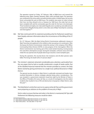 299
Volume IIA Chapter FOUR
REPORT OF THE TRUTH, JUSTICE AND RECONCILIATION COMMISSION
The operation started on Friday, 10th
February 1984, at 0004 hours and covered the
following areas: Elben, Dambas, Butehelu, Eldas, Griftu and Bulla Jogoo. The operation
was composed of the army, police and administration police. At Bulla Jogoo, the security
forces surrounded the area at 0500 hours. The residents were given an order to leave
their huts, but they refused to do so. However by 1400 hours, the order had not yet
been complied with and the commander gave the order for the huts to be destroyed.
Three hundred and eighty-one male adult Degodia were rounded up and collected and
transported to Wagalla Airstrip which is nine miles west of Wajir Township for screening
and interrogation.310
462.	 Ole Tipis continued with his statement providing what for Parliament would have
been largely unknown information about the circumstances of the killing of the 57
people:
On 12th
February 1984, the Wajir Acting District Commissioner addressed a baraza at
Wajir Township and explained to the residents what was going on to avoid panic. After
the baraza the District Commissioner visited the airstrip, in the company of the Officer
Commanding Police Division (OCPD), to view progress of the interrogation. When the
District Commissioner was leaving, part of the crowd started shouting, moving toward
him and others attempted to escape. During the stampede, confusion arose and in the
melee fire was opened and 29 people died of gun wounds or were trampled upon.
During the operation, the security forces met resistance and 28 other persons were
killed. This brings the death toll to 57 persons dead.311
463.	 The minister’s statement attracted considerable press attention, particularly from
the very paper that he had so roundly condemned a couple of weeks earlier. Out
of the detailed historical material that the minister provided as context, the Daily
Nation started by giving prominence to a single issue: political dissonance in Wajir
District:
The general security situation in Wajir District is politically motivated and leaders have
involved themselves in divisive strategies planned along ethnic considerations. This
was revealed in a government statement issued last night by the Minister of State in
the Office of President, Mr Justus ole Tipis, as a result of investigations into the violent
incidents that resulted in loss of life and destruction of property in Wajir District, early
this year312
.
464.	TheDailyNation’sarticlethenwentontocapturewhatoleTipisandthegovernment
were proposing as solutions to the problem of insecurity in Wajir:
	 And in order to ensure that law and order in the district is maintained, Mr Tipis told
Parliament the following measures would be taken:
310	 Kenya National Assembly Official Record (Hansard) 12th
April 1984 819
311	 Kenya National Assembly Official Record (Hansard) 12th
April 1984 820
312	 ‘Wajir troubles political – Tipis’ Daily Nation 13th
April 1984 1
 