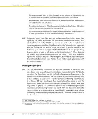300
Volume IIA Chapter FOUR
REPORT OF THE TRUTH, JUSTICE AND RECONCILIATION COMMISSION
The government will select six elders from each section and meet at Wajir with the aim
of bringing about reconciliation and stop the wanton loss of life and property.
Any lawlessness in the district will continue to be dealt with firmness as armed bandits
will not be handled with soft gloves.
The solution to the security of Wajir lies squarely in the hands of the leaders. Old rivalries
must be changed to co-operation and understanding.
The government will continue to give relief in the form of medicines and food to families
in need; special care will be taken to look after the aged and children.313
465.	 Perhaps to ensure that there were no further misunderstandings about their
reporting, the paper reproduced the minister’s statement in its entirety. This
article of the 13th
of April 1984 represented the end of the immediate and
contemporary coverage of the Wagalla operation. Ole Tipis’statement presented
a certain finality that put a lid on public discussions for another decade or so.
As the ten-year anniversary approached in 1994, individuals and groups slowly
began to come forward to talk about further investigations.314
Others debated
the broader issues of clan and ethnic strife in the region.315
There were occasional
reports and articles in the press but nothing else. It would take another few years
before Wagalla became an issue that the Kenya media would speak about with
any kind of regularity.
Investigating Wagalla
466.	 Ole Tipis’ presentations, statements, and reports in Parliament in March and April
were based on a series of government-initiated investigations into the Wagalla
operation. The Commission found it vital to develop a clear understanding of the
sequence of these investigations, the investigators, and their findings on account
of their centrality to government perceptions and understandings about Wagalla
over the past 30 years. Simply put, these investigations have come to form the
foundationofalmosteverythingthegovernmenthassaidaboutWagallasince1984;
they cannot be ignored.The Commission identified five discreet investigations and
inquiries undertaken during February and March 1984 into the events at Wagalla.
It was also given access to a remarkable internal inquiry undertaken by the military
concerning the events of Wagalla, prepared in direct response to the creation of
the Commission.
313	 ‘Wajir troubles political – Tipis’ Daily Nation 13th
April 1984 1
314	 ’15 leaders defect from Kanu over ‘massacre’’ Daily Nation 12th
January 1992
315	 See for instance ‘Arrest inciters of Wajir clashes’ Daily Nation July 15th
1993. Also ‘Clan not to blame for Wajir clashes’ Daily Nation
August 10th
1993
 