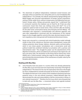 18
Volume IIA Chapter ONE
REPORT OF THE TRUTH, JUSTICE AND RECONCILIATION COMMISSION
55.	 The attainment of political independence shadowed several tensions and
cleavages which occupied the new ruling elites prior to and immediately after
independence.49
For example, the radicals represented by Oginga Odinga and
Bildad Kaggia who favoured nationalization of foreign owned corporations,
seizing of white settler farms without compensation and following more pro-
Eastern foreign policy. Odinga persuasively argued that “I understand that
in communist countries the emphasis was on food for all. If that was what
communism meant then there was nothing wrong with that50
”. He as his
supporters opted to look to Soviet Union, China and their allies for backing.
On the other hand, conservatives led by Jomo Kenyatta and Tom Mboya - the
nationalists who espoused a constitutionalist and reformist approach and
were after independence concerned with the maintenance of the colonial
legacy. As the struggle raged for control of the state, decisions based on short-
term expediency were interspersed with fundamental directional choices.
56.	 Kenya soon returned to a command and control leadership model strikingly
similar to that of the colonial era. Decisions about development, money and
military protection drove foreign relations, domestic policy and land policy,
which in turn drove greater centralization and a conservative social and
political model that combined individual accumulation with a partisan and
interventionist state.51
The struggle for power saw the abandonment of the
Majimbo Constitution, which conceded much autonomy to the regions for a de
facto one party state. The dissolution of the Kenya African Democratic Union
(KADU) was a critical moment, setting the stage for three decades of single-
party dictatorship and prioritisation of the maintenance of public order by the
Kenyatta administration.
Dealing with Mau Mau
57.	 Jomo Kenyatta took over power in a country which was already polarized by
the Mau Mau issue over land and more importantly“ownership of the fight for
independence”. The reason for this was the expectation that those who fought
for Uhuru (independence) should exclusively eat the fruits of independence52
.
This debate thrived even in the context of the revelations that Kenya had many
powerful voices in the anti-colonial movement. Indeed Bethwell Ogot has
demonstrated the roles and responsibilities of all the communities in Kenya, in
anti-colonial movements53
. Therefore the first issue which Jomo Kenyatta had
to deal with was the Mau Mau – a movement whose main agenda revolved
49	 For details see: Hornsby Charles Kenya: A History Since Independence (2012)
50	 For details see Branch (n 48 above) 36. 2011
51	 As above.
52	 E Atieno Odhiambo ‘Matunda Ya Uhuru, Fruits of Independence: Seven Theses on Nationalism in Kenya’ in E Atieno Odhiambo
and John Lonsdale (eds) Mau Mau and Nationhood: Arms, Authority and Narration (2003).
53	 O Bethwell ‘Mau Mau and Nationhood: Untold Story’ in ES Odhiambo and J Lonsdale (eds) Mau Mau and Nationhood: Arms,
Authority and Narration (2003).
 
