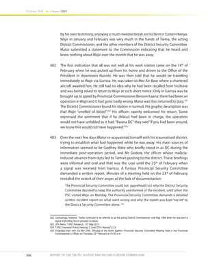 306
Volume IIA Chapter FOUR
REPORT OF THE TRUTH, JUSTICE AND RECONCILIATION COMMISSION
by his own testimony, enjoying a much-needed break on his farm in Eastern Kenya.
Wajir in January and February was very much in the hands of Tiema, the acting
District Commissioner, and the other members of the District Security Committee.
Matui submitted a statement to the Commission indicating that he heard and
knew nothing about Wajir over the month that he was away.
482.	 The first indication that all was not well at his work station came on the 14th
of
February when he was picked up from his home and driven to the Office of the
President in downtown Nairobi. He was then told that he would be travelling
immediately to Wajir via Garissa. He was taken to Moi Air Base where a chartered
aircraft awaited him. He still had no idea why he had been recalled from his leave
and was being asked to return to Wajir at such short notice. Only in Garissa was he
brought up to speed by Provincial Commissioner Benson Kaaria: there had been an
operation inWajir and it had gone badly wrong. Matui was thus returned to duty.322
The District Commissioner found his station in turmoil. His graphic description was
that Wajir “smelled of blood”.323
His officers openly welcomed his return. Some
expressed the sentiment that if he (Matui) had been in charge, the operation
would not have unfolded as it had. “Bwana DC” they said “if you had been around,
we know this would not have happened.”324
483.	 Over the next few days Matui re-acquainted himself with his traumatised district,
trying to establish what had happened while he was away. His main sources of
information seemed to be Godfrey Mate who briefly stood in as DC during the
immediate post-operation period, and Mr Godow, the officer whose malaria-
induced absence from duty led to Tiema’s posting to the district. These briefings
were informal and oral and that was the case until the 25th
of February when
a signal was received from Garissa. A furious Provincial Security Committee
demanded a written report. Minutes of a meeting held on the 23rd
of February
revealed the extent of their anger at the lack of documentation:
The Provincial Security Committee could not apprehead (sic) why the District Security
Committee decided to keep the authority uninformed of the incident, until when the
PSC visited Wajir on Monday. The Provincial Security Committee demands a detailed
written incident report on what went wrong and why the report was kept “secret” to
the District Security Committee alone. 325
322	 Confusingly, however, Tiema continued to be referred to as the acting District Commissioner until May 1984 when he was sent a
signal instructing him to proceed on leave.
323	 JPK Matui, TJRC Research, 13th
May 2011.
324	 TJRC/ Hansard/ Public Hearing/ 2 June 2011/ Nairobi/ p.23
325	Emphasis their own. Ex-Min 2/84., Minutes of the North Eastern Provincial Security Committee Meeting Held in the Provincial
Commissioner’s Officer on Thursday 23rd
February at 10.00 a.m.
 