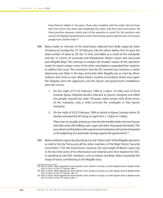 308
Volume IIA Chapter FOUR
REPORT OF THE TRUTH, JUSTICE AND RECONCILIATION COMMISSION
have firearms hidden in the grass. Those who complied with the orders did not have
their huts burnt, but those who disobeyed the orders had their huts burnt down. All
these punitive measures where part of the operation to search for the murderers and
recover the illegally acquired firearms which were being used to take the lives of innocent
people from another tribe.328
488.	 Matui made no mention of the dead body collected from Bulla Jogoo by Sister
Annalena on Sunday the 12th
of February. Like the others before him, he gave the
total number of dead as 29: the 13 shot and killed as a result of the stampede
and the 16 victims of sunstroke and dehydration. Matui’s report also discussed
post-Wagalla Wajir. This attempt to analyse the broader impact of the operation
made his report unique; none of the other investigators expanded their inquiries
to address this issue. The conclusion that the DC reached was, however, a rather
depressing one: Wajir in the days and weeks after Wagalla was as riven by ethnic
violence and crime as ever. Matui listed a number of incidents where once again
the Degodia were the aggressors and the Ajuran and government installations
were the victims.
1.	 On the night of 21/22 February 1984 at a place 10 miles east of Buna
towards Ajawa, Degodia bandits attacked an Ajuran manyatta and killed
five people, injured one, stole 150 goats, eight camels, with all the herios
of the manyatta, only a child survived the onslaught in that Ajuran
manyatta.
2.	 On the night of 22/23 February 1984 an attack at Ajawa Caompa where 20
bandits attacked the AP Camp at night from 11.30pm to 1.00am.
	 There was no casualty among our men but the bandits broke into two houses
and stole some 200 shillings cash, sugar and other shop good and books. This
wasadirectconfrontationwithagovernmentinstitutionandcanbeinterpreted
as the beginning of a systematic revenge against the government.329
489.	 Matui ended his report by describing it as the“bitter truth”of theWagalla operation
as told to him by Tiema and all the other members of the Wajir District Security
Committee.330
For the Commission, however, the real weight of Matui’s report lay
in the fact that some of his information and material came from beyond the DSC.
In speaking to non-DSC members, such as Godow and Mate, Matui expanded the
range of voices contributing to the Wagalla story.
328	 Matui to Kaaria, Report regarding the recent operation which resulted to rounding up of male Degodia adults at Wagalla Airstrip
from 10.2.84 to 13.2.84, 27th
February 1984, 4.
329	 Matui to Kaaria, Report regarding the recent operation which resulted to rounding up of male Degodia adults at Wagalla Airstrip
from 10.2.84 to 13.2.84, 27th
February 1984, 4 5.
330	 Matui to Kaaria, Report regarding the recent operation which resulted to rounding up of male Degodia adults at Wagalla Airstrip
from 10.2.84 to 13.2.84, 27th
February 1984, 4.
 