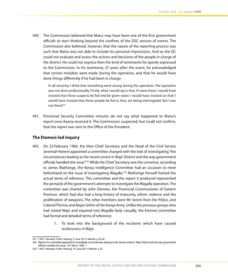309
Volume IIA Chapter FOUR
REPORT OF THE TRUTH, JUSTICE AND RECONCILIATION COMMISSION
490.	 The Commission believed that Matui may have been one of the first government
officials to start thinking beyond the confines of the DSC version of events. The
Commission also believed, however, that the nature of the reporting process was
such that Matui was not able to include his personal impressions. And so the DC
could not evaluate and assess the actions and decisions of the people in charge of
the district. He could not express then the kind of sentiments he openly expressed
to the Commission. In his testimony, 27 years after the event, he acknowledged
that certain mistakes were made during the operation, and that he would have
done things differently if he had been in charge:
In all sincerity, I think that something went wrong during the operation. The operation
was not done professionally. Firstly, what I would say is that, if I were there, I would have
insisted that those suspects be fed and be given water. I would have insisted on that! I
would have insisted that those people be fed as they are being interrogated. But I was
not there!331
491.	 Provincial Security Committee minutes do not say what happened to Matui’s
report once Kaaria received it. The Commission suspected, but could not confirm,
that the report was sent to the Office of the President.
The Etemesi-led inquiry
492.	 On 23 February 1984, the then Chief Secretary and the Head of the Civil Service
Jeremiah Kiereni appointed a committee charged with the task of investigating“the
circumstances leading to the recent unrest in Wajir District and the way government
officials handled the issue”.332
While the Chief Secretary was the convenor, according
to James Mathenge, the Kenya Intelligence Committee had an occasion to meet
beforehand on the issue of investigating Wagalla.333
Mathenge himself framed the
actual terms of reference. This committee and the report it produced represented
the pinnacle of the government’s attempts to investigate the Wagalla operation.The
committee was chaired by John Etemesi, the Provincial Commissioner of Eastern
Province, which had also had a long history of insecurity, ethnic violence and the
proliferation of weapons. The other members were Mr Serem from the Police, and
ColonelThirimu and Major Githiri of the Kenya Army. Unlike the previous groups who
had visited Wajir and inquired into Wagalla fairly casually, the Etemesi committee
had formal and detailed terms of reference:
1.	 To look into the background of the incidents which have caused
restlessness in Wajir.
331	 TJRC/ Hansard/ Public Hearing/ 2 June 2011/ Nairobi/ p.23-24
332	 Report of a committee appointed to investigate circumstances leading to the recent unrest in Wajir District and the way government
officials handled the issue, 15th
March 1984, 1.
333	 TJRC/ Hansard/ Public Hearing/ 15 June 2011/ Nairobi/ p.22
 