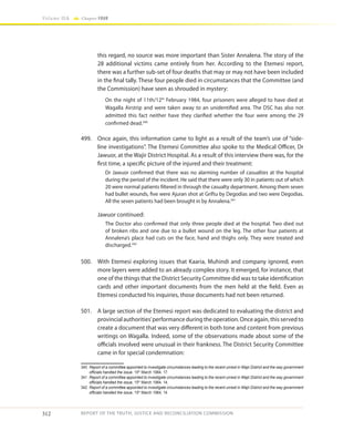312
Volume IIA Chapter FOUR
REPORT OF THE TRUTH, JUSTICE AND RECONCILIATION COMMISSION
this regard, no source was more important than Sister Annalena. The story of the
28 additional victims came entirely from her. According to the Etemesi report,
there was a further sub-set of four deaths that may or may not have been included
in the final tally. These four people died in circumstances that the Committee (and
the Commission) have seen as shrouded in mystery:
On the night of 11th/12th
February 1984, four prisoners were alleged to have died at
Wagalla Airstrip and were taken away to an unidentified area. The DSC has also not
admitted this fact neither have they clarified whether the four were among the 29
confirmed dead.340
499.	 Once again, this information came to light as a result of the team’s use of “side-
line investigations”. The Etemesi Committee also spoke to the Medical Officer, Dr
Jawuor, at the Wajir District Hospital. As a result of this interview there was, for the
first time, a specific picture of the injured and their treatment:
Dr Jawuor confirmed that there was no alarming number of casualties at the hospital
during the period of the incident. He said that there were only 30 in patients out of which
20 were normal patients filtered in through the casualty department. Among them seven
had bullet wounds, five were Ajuran shot at Griftu by Degodias and two were Degodias.
All the seven patients had been brought in by Annalena.341
	 Jawuor continued:
The Doctor also confirmed that only three people died at the hospital. Two died out
of broken ribs and one due to a bullet wound on the leg. The other four patients at
Annalena’s place had cuts on the face, hand and thighs only. They were treated and
discharged.342
500.	 With Etemesi exploring issues that Kaaria, Muhindi and company ignored, even
more layers were added to an already complex story. It emerged, for instance, that
one of the things that the District Security Committee did was to take identification
cards and other important documents from the men held at the field. Even as
Etemesi conducted his inquiries, those documents had not been returned.
501.	 A large section of the Etemesi report was dedicated to evaluating the district and
provincial authorities’performance during the operation. Once again, this served to
create a document that was very different in both tone and content from previous
writings on Wagalla. Indeed, some of the observations made about some of the
officials involved were unusual in their frankness. The District Security Committee
came in for special condemnation:
340	 Report of a committee appointed to investigate circumstances leading to the recent unrest in Wajir District and the way government
officials handled the issue, 15th
March 1984, 17.
341	 Report of a committee appointed to investigate circumstances leading to the recent unrest in Wajir District and the way government
officials handled the issue, 15th
March 1984, 14.
342	 Report of a committee appointed to investigate circumstances leading to the recent unrest in Wajir District and the way government
officials handled the issue, 15th
March 1984, 14
 