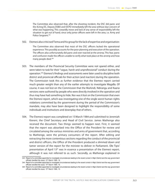 313
Volume IIA Chapter FOUR
REPORT OF THE TRUTH, JUSTICE AND RECONCILIATION COMMISSION
The Committee also observed that, after the shooting incident, the DSC did panic and
the Acting DC, Deputy DSBO and OCPD immediately left the area without due concern of
what was happening. This cowardly move and lack of any sense of responsibility left the
situation to get out of hand, since only junior officers were left in the area, i.e. Army and
Police Sergeant.343
502.	 EtemesialsocriticisedTiemaandhisgroupforthelackofexpertiseandorganisation:
The Committee also observed that most of the DSC officers lacked the operational
experience.This possibly accounts for the poor planning and execution of the operation.
The officers also unfortunately did panic and over-reacted at the airstrip. This fear, panic
and confusion made the officers unable to verify what took place at the airstrip and how
many people died.344
503.	 The members of the Provincial Security Committee were not spared either, and
were taken to task for their “vague, harsh and unprofessional” conduct during the
operation.345
Etemesi’s findings and assessments were later used to discipline both
district and provincial officials for their action (and inaction) during the operation.
The Commission took this as further evidence that the Etemesi report carried
much greater weight than any of the earlier attempts to investigate Wagalla. Of
course, it was not lost on the Commission that the Muhindi, Ndirangu and Kaaria
versions were authored by people who were directly involved in the operation and
thus may have had something to hide. Nor was it lost on the Commission that even
the Etemesi report, which was investigating one of the single worst human rights
violations committed by the government during the period of the Commission’s
mandate, may also have been designed to highlight the responsibility of some
individuals and institutions and downplay that of others.
504.	 The Etemesi report was completed on 15March 1984 and submitted to Jeremiah
Kiereni, the Chief Secretary and Head of Civil Service. James Mathenge also
received the document. Two things seemed to happen next. First, it seemed
that the report was absorbed into the Office of the President for review and
circulated among the various ministries and arms of government that, according
to Mathenge, were the primary consumers of the report. After editing and
extracting the more contentious sections regarding the conduct of the provincial
and district officers, the Office of the President produced a slimmed down and
tamer version of the report for the minister to deliver in Parliament. Ole Tipis’
presentation of April 13th
was in essence a presentation of the Etemesi report,
although it was not referred to as such. Secondly, as Mathenge explained in
343	 Report of a committee appointed to investigate circumstances leading to the recent unrest in Wajir District and the way government
officials handled the issue, 15th
March 1984, 18.
344	 Report of a committee appointed to investigate circumstances leading to the recent unrest in Wajir District and the way government
officials handled the issue, 15th
March 1984, 16.
345	 Report of a committee appointed to investigate circumstances leading to the recent unrest in Wajir District and the way government
officials handled the issue, 15th
March 1984, 15.
 