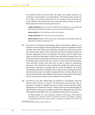 314
Volume IIA Chapter FOUR
REPORT OF THE TRUTH, JUSTICE AND RECONCILIATION COMMISSION
his testimony before the Commission, the report was studied closely for its
conclusions and disciplinary recommendations. The Etemesi report stands out
for its blunt, even brutal, observations of the conduct of the provincial and
district officials. Little wonder that it was a document which, 30 years on, Benson
Kaaria claimed he had never been given access to:
Leader of Evidence: Now in terms of the details of the operation, are you saying that
after Mr Etemesi prepared this report, you have never seen the final report?
Benson Kaaria: No. This is the first time that I am seeing it.
Leader of Evidence: This is the first time you are seeing it?
Benson Kaaria: Maybe he had to hand it over to the Office of the President which had
appointed him before circulating to us.346
505.	 The process of transferring and demoting district and provincial officials as per
Etemesi’s recommendations started shortly after the report was published. By April
and May most of the officers had already been dispatched to other posts outside
the province. Once again, for the Commission the almost wholesale adoption of
Etemesi’s suggestions served as an indication of the power and the weight of the
report, as well as the high regard in which it was held within the government. The
Commission found no subsequent attempts by successive governments to re-visit
the Etemesi report until the time of its creation. In other words, Etemesi’s findings
have, until quite recently, never been seen as open to revision or questioning;
they were, in the Commission’s view, treated with a finality that made successive
governments impervious to repeated calls for further investigation. By centring
responsibility at the district committee and, to a lesser extent, provincial committee
level, the Etemesi report succeeded in keeping the focus on those officials on the
ground with immediate responsibility for the massacre, and away from those higher
up who may have known about, or even ordered, such an operation.
506.	 The failure of any other official body to undertake an investigation made the
Etemesi report immune to criticism. The Commission took particular note of
Parliament’s inability to establish any kind of inquiry into the operation. When
Khalif appeared in Parliament on the 21st
of March with the news about Wagalla, he
pleaded with his colleagues to establish a probe into his allegations that more than
300 people had been killed in the most desperate and brutal of circumstances:
Mr Deputy Speaker Sir, I have submitted a Motion to the Speaker of the National
Assembly, and it should be with the Sessional Committee. This Motion is seeking
or requesting the House to elect a probe committee to establish the truth of my
346	 TJRC/ Hansard/ Public Hearing/ 14 June 2011/ Nairobi/ p.60
 