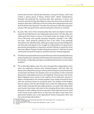 19
Volume IIA Chapter ONE
REPORT OF THE TRUTH, JUSTICE AND RECONCILIATION COMMISSION
around land and the colonial land alienation among the Kikuyu, which had
created a special group of Kikuyu without land54
. Before independence,
Kenyatta had pardoned the remaining Mau Mau detainees in prison and
issued an amnesty for Mau Mau fighters to leave the forest and surrender their
weapons. More than 2,000 did so in the first weeks after independence far more
than the British had expected55
. But after the amnesty for Mau Mau expired in
January 1964, the government started treating the remnants as criminals.
58.	 By early 1965, most of the remaining Mau Mau hard-core fighters had been
captured and killed by the new independent government. The Mau Mau who
made good their threat to return to the forest under the slogan of ‘Not yet
Uhuru,’ Baimungi, were quickly executed. Kenyatta’s message in the 1960s
was clear - there would be nothing for free. In the 1970s, it was politically
imprudent to be called Mau Mau. Although on paper, Kenya acknowledged the
role Mau Mau had played in the struggle for independence; his government
persistently downgraded its importance and did nothing to reward the those
who had suffered. Despite President Kenyatta’s promise in 1964 that the land
confiscated during the Emergency would be returned, nothing happened.
59.	 TheBritishremovedandhidmostrecordsofthewarontheeveofindependenceto
protect loyalists from reprisals and themselves from demands for compensation
for atrocities. Ex-Mau Mau were given no preferential treatment in access to land
and jobs.56
60.	 The ex-Mau Mau fighters were thus short-changed after independence. Even
when the settlement schemes were initiated between 1963 and 1967, the
Maasai whosufferedthemostgotnothingandthe Kalenjin receivedsmall areas
around Sotik and Nandi. The squatters were not any better in their continued
demand for cultivatable land across the highlands. Those living in the former
White Highlands were evicted. In the majority of the settlement schemes in
Nakuru and Nyandarua, the existing squatters were simply removed by force,
with new claimants chosen to occupy the plots. The situation of the landless
did not improve with the sale of larger farms under the ‘willing buyer, willing
seller’model. A decade after the implementation, one sixth of the settler lands
were found to have been sold intact to the emerging African elite comprising
Kenyatta, his wife, children and close associates. These elites did not even need
much money to buy settler farms, as they were also able to raise loans from
government bodies such as the Agricultural Finance Corporation (AFC) and
the Land and Agriculture Bank.57
54	 M Patrick The Land Question and the Mau Mau today (2005) IFRA: Kenya Studies, IFRA ~ Les Cahiers, N° 28
55	 The Times, 19th
December 1963
56	 Hornsby Charles (2012: 117) Kenya: A History Since Independence. London I. B. Tauris
57	 As above.
 