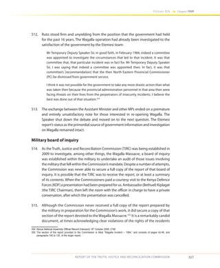 317
Volume IIA Chapter FOUR
REPORT OF THE TRUTH, JUSTICE AND RECONCILIATION COMMISSION
512.	 Ruto stood firm and unyielding from the position that the government had held
for the past 16 years. The Wagalla operation had already been investigated to the
satisfaction of the government by the Etemesi team:
Mr Temporary Deputy Speaker Sir, in good faith, in February 1984, indeed a committee
was appointed to investigate the circumstances that led to that incident. It was that
committee that, that particular incident was in fact for. Mr Temporary Deputy Speaker
Sir, I was saying that indeed a committee was appointed then. In fact, it was that
committee’s [recommendation] that the then North Eastern Provincial Commissioner
(PC) be dismissed from government service.
I think it was not possible for the government to take any more drastic action than what
was taken then because the provincial administration personnel in that area then were
facing threats on their lives from the perpetrators of insecurity incidents. I believe the
best was done out of that situation.354
513.	 The exchange between the Assistant Minister and other MPs ended on a premature
and entirely unsatisfactory note for those interested in re-opening Wagalla. The
Speaker shut down the debate and moved on to the next question. The Etemesi
report’s status as the primordial source of government information and investigation
on Wagalla remained intact.
Military board of inquiry
514.	 As the Truth, Justice and Reconciliation Commission (TJRC) was being established in
2009 to investigate, among other things, the Wagalla Massacre, a board of inquiry
was established within the military to undertake an audit of those issues involving
themilitarythatfellwithintheCommission’smandate.Despiteanumberofattempts,
the Commission was never able to secure a full copy of the report of that board of
inquiry. It is possible that the TJRC was to receive the report, or at least a summary
of its contents. When the Commissioners paid a courtesy visit to the Kenya Defence
Forces(KDF)apresentationhadbeenpreparedforus.Ambassador(Bethuel)Kiplagat
(the TJRC Chairman), then left the room with the officer in charge to have a private
conversation, after which the presentation was cancelled.
515.	 Although the Commission never received a full copy of the report prepared by
the military in preparation for the Commission’s work, it did secure a copy of that
section of the report devoted to the Wagalla Massacre.355
It is a remarkably candid
document, at times acknowledging clear violations of the rights of the residents
354	 Kenya National Assembly Official Record (Hansard) 18th
October 2000, 2190
355	The section of the report provided to the Commission is titled “Wagalla Incident – 1984,” and consists of pages 42-46, and
paragraphs 100 to 120, of the larger report.
 