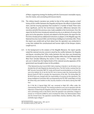 318
Volume IIA Chapter FOUR
REPORT OF THE TRUTH, JUSTICE AND RECONCILIATION COMMISSION
of Wajir, suggesting strategy for dealing with the Commission’s inevitable inquiry
into the matter, and concluding with lessons learnt.
516.	 The military board’s narrative was similar to that of the earlier inquiries: a brief
history of the conflict between the Degodia and Ajuran; the efforts to disarm both
clans; and the ensuing operation that resulted in a number of dead. There were
three significant, and for the Commission important, differences between this
narrative and all of the previous ones made available to the Commission. First, the
report for the first time introduced national security as an element of concern that
gave rise to the operation. Second, and related to the first point, the report for the
first time introduced two additional institutions as players in the Wagalla saga: the
National Security Council (NSC) and the Kenya Intelligence Committee (KIC). Third,
the report was candid and up front about how the operation was conducted in
a way that violated the constitutional and human rights of the Kenyan citizens
caught up in it.
517.	 In the background to the analysis of the Wagalla Massacre, the report quickly
noted the national security concerns raised by the conflict between the Degodia
and Ajuran, recording that “[t]he rivalry between the two clans was threatening
national security because of the foreign Degodia militia that had infiltrated Wajir
West from Somalia following the events in that country….”356
The report then
sets out in detail how the highest levels of the national security apparatus of the
government was brought to bear on this problem:
[T]he National Security Council (NSC) held a meeting in Nairobi in Jan 84 where it was
decided that all male Degodia be disarmed by force. The NSC further resolved that the
NEP Security Committee (NEP SC) study and forward recommendations as to how this
was to be realized. On 25 Jan 84, the PSC met in Garissa under the chairmanship of Mr
Benson Kaaria PC NEP to consider the requirements of the NSC. The Acting Wajir DC
Mr M M Tiema was charged with the responsibility of carrying out the operations. The
Kenya Intelligence Committee (KIC) accompanied by the PSC NEP visited Wajir on 8 Feb
84 where they were briefed on [the] security situation in the district during their NEP
tour.
On 9 Feb 84, A Special Wajir DSC was convened at Wajir DC’s office under the
chairmanship of the Acting DC. The meeting resolved to carry out an operation with the
objectives of disarming the Degodia and force them to provide names of bandits who
were committing crimes in the district. Once the operation was authorities, it began in
earnest on 10 Feb 84 at 0400 hrs and it involved the Police, the Administration Police
and the Armed Forces. The operation covered Elben, Dambas, Butehelu, Eldas, Griftu,
and Bulla Jogoo villages.357
356	 Army Board of Inquiry, “Wagalla Incident – 1984”, para 101.
357	 Army Board of Inquiry, pp. 42-3, para. 103.
 