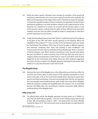 320
Volume IIA Chapter FOUR
REPORT OF THE TRUTH, JUSTICE AND RECONCILIATION COMMISSION
521.	 While the earlier reports indicated some missteps by members of the provincial
and district administration, this more recent report for the first time evaluates the
effects of the operation on the rights of the victims.The Etemesi report, for example,
criticized the unprofessionalism of those involved in the operation, the lack of clear
operational guidelines, and other problems related to the implementation of the
operation as it related to its success. At no point did the Etemesi report, or any
of the previous reports, indicate that the rights of those affected may have been
violated, much less that any efforts should be made to compensate or otherwise
provide reparations to such victims.
522.	 Finally, the Army Board inquiry notes that“[t]here is need to harmonize the evidence
to be given to the TJRC with other security agencies as the disparity affects the
credibility of the evidence.”360
It was not clear to the Commission what was meant
by “harmonizing” the evidence. There may of course be value in different agencies
and witnesses comparing their notes and assisting in their recollection and
reconstruction of events that occurred almost three decades ago. There is, of course,
a fine line between such efforts aimed at unearthing a more accurate truth about
the past, and efforts to create a common story of the past that may brush over or
suppress certain inconsistencies or other facts in a way to conceal the truth of what
happened. As the Commission notes below, there was other evidence suggesting
that some of those involved in the Wagalla operation attempted to harmonize their
evidence in a way that distorted or even hid the truth.
The Wagalla dead
523.	 Sitting at the heart of the Wagalla story is the still painful issue of the loss of life. For
survivors and victims alike, no other aspect of the operation generated as much
sorrow and anger. And as the Commission tracked down documents, pored over
reports and heard testimonies, it became increasingly clear that the one question
that most people wanted addressed was, quite simply: how many died in Wagalla?
While the question is simple and straightforward, the answer is not. As with Bulla
Karatasi and Malka Mari, the Commission’s inquiries uncovered wildly different
understandings of the Wagalla dead.
Fifty seven (57)
524.	 The official death toll for the Wagalla operation has been given as 57. While it is
clear that the death toll was greater – even the recent military inquiry puts the toll
at least 300 and perhaps as high as 1,000 – the government has never officially
revised the figure of 57. The Commission went to great lengths to understand the
360	 Army Board of Inquiry, p. 46, para. 119.
 