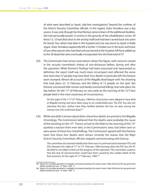 322
Volume IIA Chapter FOUR
REPORT OF THE TRUTH, JUSTICE AND RECONCILIATION COMMISSION
of what were described as “quiet, side-line investigations” beyond the confines of
the District Security Committee officials. In this regard, Sister Annalena was a key
source. It was only through her that Etemesi came to learn of the additional fatalities.
She had personally buried 15 victims in the grounds of the rehabilitation centre. Of
those 15, 12 had died close to the airstrip itself and had been carried back into town
for burial. Two others had died in the hospital and one was burnt to death in Bulla
Jogoo. Sister Annalena apparently left a further 12 bodies out in the bush and knew
of one other person who had died and was buried at the hospital. All these added up
to the 28 dead that were eventually incorporated into the final total of 57.
529.	 The Commission had serious reservations about this figure, with concerns rooted
in the security committee’s history of non-disclosure before, during and after
the operation. While Etemesi’s findings had been processed and represented as
definitive, the report itself was much more circumspect and reflected the sense
that more than 57 people may have died. Four deaths in particular left the Etemesi
team stumped. Almost all accounts of the Wagalla dead began with the shooting
that took place on 12 February and the killing of 13 people on the spot. But
Etemesi uncovered little-known and barely-mentioned killings that took place the
day before. On the 11th
of February (or very early on the morning of the 12th
) four
people died in the most mysterious of circumstances:
On the night of the 11th
/12th
February, 1984 four (4) prisoners were alleged to have died
at Wagalla Airstrip and were taken away to an unidentified area. The DSC has also not
admitted this fact, neither have they clarified whether the four (4) were among the
twenty-nine (29) confirmed dead.363
530.	 While very little is known about them, these four deaths are pivotal to theWagalla
chronology. The Commission believed that the deaths were probably the cause
of the shooting on the 13th
. Tiema’s arrival on the field on the morning of the 13th
sparked a reaction from men who, in the Commission’s view, had either seen or
were aware of these four initial killings. The Commission agreed with the Etemesi
team that these four deaths were almost certainly the reason that the Wajir
District Security Committee officials stopped communicating with Garissa:
The committee also learned reliably that there was no communication between PSC and
DSC between the night of 11th
to 13th
February 1984 morning when the PSC less the PC
decided to visit Wajir to find out the progress of the operation. The committee suspects
that this lack of communication could have been caused by the sudden death of the
four prisoners on the night of 11th
February, 1984.364
363	 Report of a committee appointed to investigate circumstances leading to the recent unrest in Wajir District and the way government
officials handled the issue, 15th
March 1984, 17.
364	 Report of a committee appointed to investigate circumstances leading to the recent unrest in Wajir District and the way government
officials handled the issue, 15th
March 1984, 17.
 