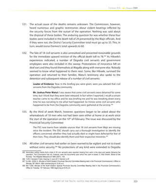 323
Volume IIA Chapter FOUR
REPORT OF THE TRUTH, JUSTICE AND RECONCILIATION COMMISSION
531.	 The actual cause of the deaths remains unknown. The Commission, however,
heard numerous and graphic testimonies about violent beatings inflicted by
the security forces from the outset of the operation. Nothing was said about
the disposal of these bodies. The enduring question for was whether these four
bodies were included in the death toll of 29 presented by the Wajir officials. And
if they were not, the District Security Committee total must go up to 33. This, in
turn, would revise Etemesi’s total upwards to 60.
532.	 The fate of 18 civil servants is also unresolved and presented reasonable grounds
for the immediate upward revision of the official death toll to 78.365
As Hilowle’s
experiences indicated, a number of Degodia civil servants and government
employees were also included in the swoop. Protestations of innocence fell on
deaf ears and they found themselves at Wagalla along with everyone else. Nobody
seemed to know what happened to them next. Some, like Hilowle, survived the
operation and returned to their families. Matui’s testimony also spoke to the
detention and subsequent release of a number of civil servants:
Leader of Evidence: Now in the briefing you were given, were you advised that civil
servants from the Degodia community.
Mr. Joshua Peter Matui: I was aware that some civil servants were detained for some
time, but I think that they were later released. In fact when I reported, I recall a certain
teacher came to my office and he was briefing me and he was breaking down every
time he was narrating to me what had happened. So I know some civil servants who
happened to be from the Degodia community were gathered at the airstrip.366
533.	 By the third of week March, however, questions began to be asked about the
whereabouts of 18 men who not had been seen either at home or at work since
the start of the operation on the 10th
of February. The issue was discussed by the
Provincial Security Committee:
The PSC now learns from reliable sources that 18 civil servants from Wajir are missing
since the incident. The DSC should carry out a thorough investigation to identify the
officers concerned; whether they had actually died or might have defected for fear of
their lives. They should also identify them and their respective ministries.367
534.	 All other civil servants had earlier on been warned to be vigilant and not to travel
without extra security.368
No protections of any kind were extended to Degodia
365	 Secondary writing claims that a total of 55 civil servants were reported missing from work in the days and weeks following the
operation. The Commission has not, however, seen the documents upon which this claim is based. S. Abdi Sheikh, Blood on the
Runway: The Wagalla Massacre of 1984 (2007), 109.
366	 TJRC/ Hansard/ Public Hearing/ 2 June 2011/ Nairobi/ p.25
367	 Ex-Min. 26/84 (i), Minutes of North Eastern Provincial Security Committee Meeting held in the Provincial Commissioner’s Office on
Monday 26th
March 1984 commencing at 10.00 a.m.
368	 Min 13/84, Minutes of the North Eastern Special Provincial Security Committee Meeting Held in the Provincial Commissioner’s
Office on Tuesday, 14th
February 1984 beginning at 8.45 a.m.
 