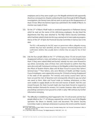 324
Volume IIA Chapter FOUR
REPORT OF THE TRUTH, JUSTICE AND RECONCILIATION COMMISSION
employees and so they were caught up in the Wagalla whirlwind with apparently
disastrous consequences. Despite conducting the most thorough of all theWagalla
investigations, the Etemesi team did not seem to pick up on the disappearance of
these 18 men. When the Etemesi report was submitted in the middle of March, no
mention was made of them.
535.	 On the 27th
of March, Khalif made an emotional appearance in Parliament during
which he read out the names of the still-missing employees. He also listed the
departments that they were attached to. The Wajir District Security Committee,
which had been asked to look into the issue, seemed not to have made any progress.
And as of the 25th
of April, the Provincial Security Committee in Garissa was in the
dark:
The PSC is still awaiting for the DSC report on government officers allegedly missing;
whether they have been identified, and their respective ministries/departments and
confirmation whether they actually died or whether they ran away for fear of their
lives.369
536.	 Like the four people killed on the 11th
of February, these 18 civil servants have
disappeared without a trace and without any evidence as to what happened to
them. If they were indeed killed and buried, nobody has ever come forward to
say where. Conversely, none of these men came forward to confirm that they
were alive and well. Subsequent writings on the Wagalla incident have described
the efforts of Ibrahim Khamis Adan and Ali Noor Yussuf to access their fathers’
terminal dues.370
Their fathers, who were Ministry of Health and Wajir County
Council employees, were apparently among the 18 listed as having disappeared
in the wake of the operation. The ministry and county council were said to
have accused the men of desertion and consequently refused to pay out what
was owed to them. Adan and Yussuf made no headway whatsoever, as they
were unable to supply details on the time and manner of death. Had this case
moved forward, the State Counsel might also have been forced to respond to
family members’ demands for answers. As it stands, however, Adan and Yussuf’s
proceedings seemed to have ground to a halt in early 1985 without any further
information emerging.
537.	 The difficulty in establishing what happened to the 18 civil servants and the four
people killed on the 11th
of February exposed the void at the core of the Wagalla
operation: the failure to identify, count and document. The District Security
Committee made no attempts whatsoever to process the victims and the injured.
369	Ex-Min 38/84, Minutes of North Eastern Provincial Security Committee Meeting held in the Provincial Commissioner’s Office on
Wednesday, 25th
April 1984
370	 S. Abdi Sheikh, Blood on the Runway: The Wagalla Massacre of 1984 (2007), 100 – 101.
 