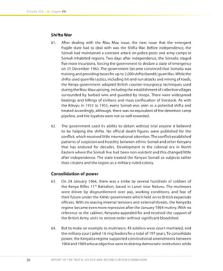 20
Volume IIA Chapter ONE
REPORT OF THE TRUTH, JUSTICE AND RECONCILIATION COMMISSION
Shifta War
61.	 After dealing with the Mau Mau issue, the next issue that the emergent
fragile state had to deal with was the Shifta War. Before independence, the
Somali had maintained a constant attack on police posts and army camps in
Somali-inhabited regions. Two days after independence, the Somalia staged
five more incursions, forcing the government to declare a state of emergency
on 25 December 1963. The government became convinced that Somalia was
training and providing bases for up to 2,000 shifta (bandit) guerrillas. While the
shifta used guerrilla tactics, including hit-and-run attacks and mining of roads,
the Kenya government adopted British counter-insurgency techniques used
during the Mau Mau uprising, including the establishment of collective villages
surrounded by barbed wire and guarded by troops. There were widespread
beatings and killings of civilians and mass confiscation of livestock. As with
the Kikuyu in 1953 to 1955, every Somali was seen as a potential shifta and
treated accordingly, although, there was no equivalent of the detention camp
pipeline, and the loyalists were not so well rewarded.
62.	 The government used its ability to detain without trial anyone it believed
to be helping the shifta. No official death figures were published for the
conflict, which received little international attention. The conflict established
patterns of suspicion and hostility between ethnic Somali and other Kenyans
that has endured for decades. Development in the colonial era in North
Eastern where the Somali live had been non-existent and this changed little
after independence. The state treated the Kenyan Somali as subjects rather
than citizens and the region as a military-ruled colony.
Consolidation of power
63.	 On 24 January 1964, there was a strike by several hundreds of soldiers of
the Kenya Rifles 11th
Battalion, based in Lanet near Nakuru. The mutineers
were driven by disgruntlement over pay, working conditions, and fear of
their future under the KANU government which held on to British expatriate
officers. With increasing internal tensions and external threats, the Kenyatta
regime became even more repressive after the January 1964 mutiny. With no
reference to the cabinet, Kenyatta appealed for and received the support of
the British Army units to restore order without significant bloodshed.
64.	 But to make an example to mutineers, 43 soldiers were court-martialed, and
the military court jailed 16 ring leaders for a total of 197 years. To consolidate
power, the Kenyatta regime supported constitutional amendments between
1964 and 1969 whose objective were to destroy democratic institutions while
 