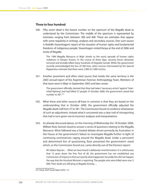 326
Volume IIA Chapter FOUR
REPORT OF THE TRUTH, JUSTICE AND RECONCILIATION COMMISSION
Three to four hundred
540.	 Fifty seven dead is the lowest number on the spectrum of the Wagalla dead as
understood by the Commission. The middle of the spectrum is represented by
estimates ranging from between 300 and 400. These are estimates that appear
with some regularity in writings, analyses and secondary sources. One such source
is Rodolfo Stavenhagen’s report of the situation of human rights and fundamental
freedoms of indigenous people. Stavenhagen visited Kenya at the end of 2006 and
wrote of Wagalla:
The 1984 Wagalla Massacre in Wajir stands as the worst episode of human rights
violations in Kenyan history. In the course of three days, security forces detained,
tortured and brutally killed many hundreds of Degodia Somali. While the government
recently acknowledged the loss of 360 lives, other sources interviewed by the Special
Rapporteur estimate that there were 2 000 to 3 000 victims.
541.	 Another prominent and often cited source that treads the same territory is the
2003 annual report of the Argentinian Forensic Anthropology Team. Members of
that team were in Wajir in September 2003 and later wrote:
The government officially claimed that they had taken“necessary action”against“inter-
tribal fighting” and had killed 57 people. In October 2000, the government raised that
number to 381.374
542.	 What these and other sources all have in common is that they are based on the
understanding that in October 2000, the government officially adjusted the
Wagalla death toll from 57 to 381. The Commission found no evidence whatsoever
of such an adjustment. Instead what it uncovered was a clear trail of misreporting
that had in turn given rise to incorrect analyses and interpretations.
543.	 As already discussed above, on the morning of Wednesday the 18 October 2000,
William Ruto Samoei stood to answer a series of questions relating to the Wagalla
Massacre. What followed was a heated debate driven primarily by frustration in
the House at the government’s failure to investigate Wagalla further in light of
continuing controversies raging around the Wagalla dead. Under a persistent
and determined line of questioning, Ruto presented the government’s stand
which, as the Commission found out, came directly out of the Etemesi report:
Mr (Adan) Keynan: …What we have heard is deliberate misinformation. It is unfortunate
that 15 years down the line, first of all, the government has not established any
Commission of Inquiry to find out exactly what happened. Secondly this did not happen
the way that the Assistant Minister is reporting. The people who were killed were over 5
000. Their skulls are still lying at Wagalla Airstrip.…
374	Kenya, EAAF Annual Report (2003), 113
 