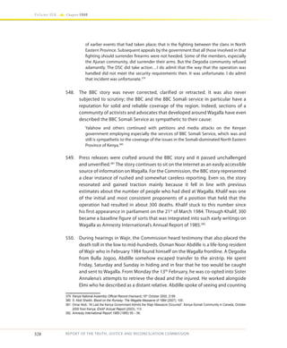 328
Volume IIA Chapter FOUR
REPORT OF THE TRUTH, JUSTICE AND RECONCILIATION COMMISSION
of earlier events that had taken place; that is the fighting between the clans in North
Eastern Province. Subsequent appeals by the government that all those involved in that
fighting should surrender firearms were not heeded. Some of the members, especially
the Ajuran community, did surrender their arms. But the Degodia community refused
adamantly. The DSC did take action…I do admit that the way that the operation was
handled did not meet the security requirements then. It was unfortunate. I do admit
that incident was unfortunate.379
548.	 The BBC story was never corrected, clarified or retracted. It was also never
subjected to scrutiny; the BBC and the BBC Somali service in particular have a
reputation for solid and reliable coverage of the region. Indeed, sections of a
community of activists and advocates that developed around Wagalla have even
described the BBC Somali Service as sympathetic to their cause:
Yalahow and others continued with petitions and media attacks on the Kenyan
government employing especially the services of BBC Somali Service, which was and
still is sympathetic to the coverage of the issues in the Somali-dominated North Eastern
Province of Kenya.380
549.	 Press releases were crafted around the BBC story and it passed unchallenged
and unverified.381
The story continues to sit on the internet as an easily accessible
source of information on Wagalla. For the Commission, the BBC story represented
a clear instance of rushed and somewhat careless reporting. Even so, the story
resonated and gained traction mainly because it fell in line with previous
estimates about the number of people who had died at Wagalla. Khalif was one
of the initial and most consistent proponents of a position that held that the
operation had resulted in about 300 deaths. Khalif stuck to this number since
his first appearance in parliament on the 21st
of March 1984. Through Khalif, 300
became a baseline figure of sorts that was integrated into such early writings on
Wagalla as Amnesty International’s Annual Report of 1985.382
550.	 During hearings in Wajir, the Commission heard testimony that also placed the
death toll in the low to mid-hundreds. Osman Noor Abdille is a life-long resident
of Wajir who in February 1984 found himself on the Wagalla frontline. A Degodia
from Bulla Jogoo, Abdille somehow escaped transfer to the airstrip. He spent
Friday, Saturday and Sunday in hiding and in fear that he too would be caught
and sent to Wagalla. From Monday the 13th
February, he was co-opted into Sister
Annalena’s attempts to retrieve the dead and the injured. He worked alongside
Elmi who he described as a distant relative. Abdille spoke of seeing and counting
379	 Kenya National Assembly Official Record (Hansard) 18th
October 2000, 2188
380	 S. Abdi Sheikh, Blood on the Runway: The Wagalla Massacre of 1984 (2007), 100.
381	 Omar Abdi, “At Last the Kenya Government Admits the Wajir Massacre Occurred”. Kenya-Somali Community in Canada, October
2000 from Kenya, EAAF Annual Report (2003), 113
382	 Amnesty International Report 1985 (1985) 55 – 56.
 