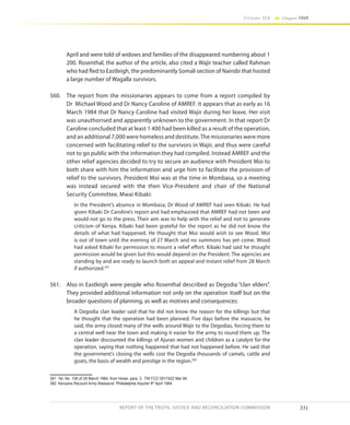 331
Volume IIA Chapter FOUR
REPORT OF THE TRUTH, JUSTICE AND RECONCILIATION COMMISSION
April and were told of widows and families of the disappeared numbering about 1
200. Rosenthal, the author of the article, also cited a Wajir teacher called Rahman
who had fled to Eastleigh, the predominantly Somali section of Nairobi that hosted
a large number of Wagalla survivors.
560.	 The report from the missionaries appears to come from a report compiled by
Dr Michael Wood and Dr Nancy Caroline of AMREF. It appears that as early as 16
March 1984 that Dr Nancy Caroline had visited Wajir during her leave. Her visit
was unauthorised and apparently unknown to the government. In that report Dr
Caroline concluded that at least 1 400 had been killed as a result of the operation,
and an additional 7,000 were homeless and destitute.The missionaries were more
concerned with facilitating relief to the survivors in Wajir, and thus were careful
not to go public with the information they had compiled. Instead AMREF and the
other relief agencies decided to try to secure an audience with President Moi to
both share with him the information and urge him to facilitate the provision of
relief to the survivors. President Moi was at the time in Mombasa, so a meeting
was instead secured with the then Vice-President and chair of the National
Security Committee, Mwai Kibaki:
In the President’s absence in Mombasa, Dr Wood of AMREF had seen Kibaki. He had
given Kibaki Dr Caroline’s report and had emphasised that AMREF had not been and
would not go to the press. Their aim was to help with the relief and not to generate
criticism of Kenya. Kibaki had been grateful for the report as he did not know the
details of what had happened. He thought that Moi would wish to see Wood. Moi
is out of town until the evening of 27 March and no summons has yet come. Wood
had asked Kibaki for permission to mount a relief effort. Kibaki had said he thought
permission would be given but this would depend on the President. The agencies are
standing by and are ready to launch both an appeal and instant relief from 28 March
if authorized.391
561.	 Also in Eastleigh were people who Rosenthal described as Degodia “clan elders”.
They provided additional information not only on the operation itself but on the
broader questions of planning, as well as motives and consequences:
A Degodia clan leader said that he did not know the reason for the killings but that
he thought that the operation had been planned. Five days before the massacre, he
said, the army closed many of the wells around Wajir to the Degodias, forcing them to
a central well near the town and making it easier for the army to round them up. The
clan leader discounted the killings of Ajuran women and children as a catalyst for the
operation, saying that nothing happened that had not happened before. He said that
the government’s closing the wells cost the Degodia thousands of camels, cattle and
goats, the basis of wealth and prestige in the region.392
391	 Tel. No. 106 of 29 March 1984, from Howe, para. 3. FM FCO 291742Z Mar 84
392	 Kenyans Recount Army Massacre’ Philadelphia Inquirer 8th
April 1984.
 