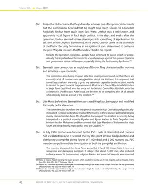 332
Volume IIA Chapter FOUR
REPORT OF THE TRUTH, JUSTICE AND RECONCILIATION COMMISSION
562.	 Rosenthal did not name the Degodia elder who was one of his primary informants
but the Commission believed that he might have been spoken to Councillor
Abdullahi Unshur from Wajir Town East Ward. Unshur was a well-known and
apparently vocal figure in local Wajir politics. In the days and weeks after the
operation, Unshur seemed to have developed into something of a spokesman for
sections of the Degodia community. In so doing, Unshur came to the attention
of the District Security Committee as an agitator of sorts determined to cultivate
the post-Wagalla tensions that Matui described in his report:
Despite the operation, Degodias…people have continued to cause breach of peace.
Already the Degodias have threatened to severely revenge against the Ajurans, Ogadens
and government senior civil servants, especially during the forthcoming April rains393
.
563.	 Etemesi’s team came across as suspicious of Unshur.They characterised his motives
and activities as questionable:
The committee also during its quiet side-line investigations found out that there are
currently a lot of rumours and exaggerations about the incident. It is apparent that
some Degodia elders are ready to go to any extreme to capitalise on the incident, mainly
to tarnish the good name of the government. Most vocal is Councilllor Abdullahi Unshur
of Wajir Town East Ward, who has since left for Nairobi. Councilllor Abdullahi, with the
assistance of Sheikh Abass Adan Musa, are believed to be compiling a list of all people
who allegedly died as a result of the incident.394
564.	 Like Matui before him, Etemesi then portrayedWagalla as being spun and modified
for largely political reasons:
ThecommitteealsofoundoutthatthegeneralsituationinWajirDistrictispurelypolitically-
motivated.The local leaders have involved themselves in these divisive political strategies
mainly planned on clan basis. This should be discouraged. This incident is currently being
interpreted as a political move by Ogaden and Ajuran leaders to finish Degodias. Hon
Minister Maalim Mohamed and Hon Ahmed Abdi Ogle Member of Parliament for Wajir
South are being directly implicated as they are Ogadens.395
565.	 In July 1984, Unshur was discussed by the PSC. Levels of discomfort and concern
had escalated because it seemed that by this point Unshur had published and
distributed a pamphlet giving figures of 1 000 dead and 5 000 rounded up. PSC
members urged immediate investigation of both the pamphlet and Unshur:
The meeting discussed the Kenya News pamphlet of April 1984 Issue No.3. It is a very
subversive and damaging pamphlet. It alleges that about 5 000 men who included
ordinary wananchi, businessmen, religious leaders and even civil servants were rounded
393	 Matui to Kaaria, Report regarding the recent operation which resulted to rounding up of male Degodia adults at Wagalla Airstrip
from 10.2.84 to 13.2.84, 27th
February 1984, 4.
394	 Report of a committee appointed to investigate circumstances leading to the recent unrest in Wajir District and the way government
officials handled the issue, 15th
March 1984, 14.
395	 Report of a committee appointed to investigate circumstances leading to the recent unrest in Wajir District and the way government
officials handled the issue, 15th
March 1984, 14.
 