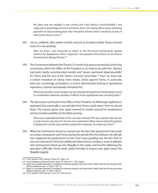 341
Volume IIA Chapter FOUR
REPORT OF THE TRUTH, JUSTICE AND RECONCILIATION COMMISSION
My salary was not stopped. It was coming and I was taking it uncomfortably. I was
subjected to psychological torture somehow. Here I am staying idle at home and being
paid with no reasons being given why I should be at home when I should be on duty. It
went on for almost a year.414
592.	 Just as suddenly, after twelve months and just as his leave ended, Tiema received
news of a new posting:
After my leave I was instructed to report to the Provincial Commissioner Nyanza
Province for deployment. When I reported, I was posted to Kisii District as the District
Commissioner, Manga Division.415
593.	 TheCommissionbelievedthatTiema’s12-monthstaywasoccasionedbycontinuing
uncertainty within the Office of the President as to what to do with him. Etemesi
had quite clearly recommended transfer and “severe reprimand departmentally”
for Tiema and the rest of the District Security Committee.416
Even so, there was
a certain hesitation at taking more drastic action against Tiema, in particular,
who was increasingly portrayed as a novice administrator lacking in operational
experience. Etemesi had already intimated this:
Whenever possible, career background and operational experience should always be put
in consideration whenever postings of officers to the operational areas are being done.417
594.	 The discussion continued at the Office of the President. As Mathenge explained, it
appeared that eventually it was decided that Tiema could return from his forced
leave. The reasons given once again seemed to revolve around his inexperience
and his overall suitability for the Wajir posting:
Tiema was suspended and later on his case was reviewed. This was a person who was put
in a job and was very new to it. He was not an operations officer and we chose the position
of getting him out the area and later posted him to Nyanza. He ended up in Kisii.418
595.	 What the Commission found so unusual was the fact that government had made
no contact whatsoever withTiema during the period of his forced leave. No officials
ever explained his predicament to him. Even more puzzling was the fact that no
one ever returned toTiema for additional information or evidence, even as debates
and controversies flared up over Wagalla in the weeks and months following the
operation. Officially, Tiema never spoke formally to anyone ever again about the
Wagalla tragedy:
414	 TJRC/ Hansard/ Public Hearing/ 16 May 2011/ Wajir/ p.22
415	 Further Statement by Manasseh Birika Tiema, 28th
March 2011, TJRC, Nairobi
416	 Report of a committee appointed to investigate circumstances leading to the recent unrest in Wajir District and the way government
officials handled the issue, 15th
March 1984, 18.
417	 Report of a committee appointed to investigate circumstances leading to the recent unrest in Wajir District and the way government
officials handled the issue, 15th
March 1984, 20.
418	 TJRC/ Hansard/ Public Hearing/ 15 June 2011/ Nairobi/ p.24
 