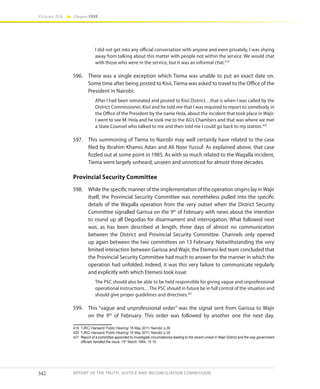 342
Volume IIA Chapter FOUR
REPORT OF THE TRUTH, JUSTICE AND RECONCILIATION COMMISSION
I did not get into any official conversation with anyone and even privately, I was shying
away from talking about this matter with people not within the service. We would chat
with those who were in the service, but it was an informal chat.419
596.	 There was a single exception which Tiema was unable to put an exact date on.
Some time after being posted to Kisii, Tiema was asked to travel to the Office of the
President in Nairobi:
After I had been reinstated and posted to Kisii District…that is when I was called by the
District Commissioner, Kisii and he told me that I was required to report to somebody in
the Office of the President by the name Hola, about the incident that took place in Wajir.
I went to see M. Hola and he took me to the AG’s Chambers and that was where we met
a State Counsel who talked to me and then told me I could go back to my station.420
597.	 This summoning of Tiema to Nairobi may well certainly have related to the case
filed by Ibrahim Khamis Adan and Ali Noor Yussuf. As explained above, that case
fizzled out at some point in 1985. As with so much related to the Wagalla incident,
Tiema went largely unheard, unseen and unnoticed for almost three decades.
Provincial Security Committee
598.	 While the specific manner of the implementation of the operation origins lay inWajir
itself, the Provincial Security Committee was nonetheless pulled into the specific
details of the Wagalla operation from the very outset when the District Security
Committee signalled Garissa on the 9th
of February with news about the intention
to round up all Degodias for disarmament and interrogation. What followed next
was, as has been described at length, three days of almost no communication
between the District and Provincial Security Committee. Channels only opened
up again between the two committees on 13 February. Notwithstanding the very
limited interaction between Garissa and Wajir, the Etemesi-led team concluded that
the Provincial Security Committee had much to answer for the manner in which the
operation had unfolded. Indeed, it was this very failure to communicate regularly
and explicitly with which Etemesi took issue:
The PSC should also be able to be held responsible for giving vague and unprofessional
operational instructions…The PSC should in future be in full control of the situation and
should give proper guidelines and directives.421
599.	 This “vague and unprofessional order” was the signal sent from Garissa to Wajir
on the 9th
of February. This order was followed by another one the next day.
419	 TJRC/ Hansard/ Public Hearing/ 16 May 2011/ Nairobi/ p.36
420	 TJRC/ Hansard/ Public Hearing/ 16 May 2011/ Nairobi/ p.35
421	 Report of a committee appointed to investigate circumstances leading to the recent unrest in Wajir District and the way government
officials handled the issue, 15th
March 1984, 15 19.
 